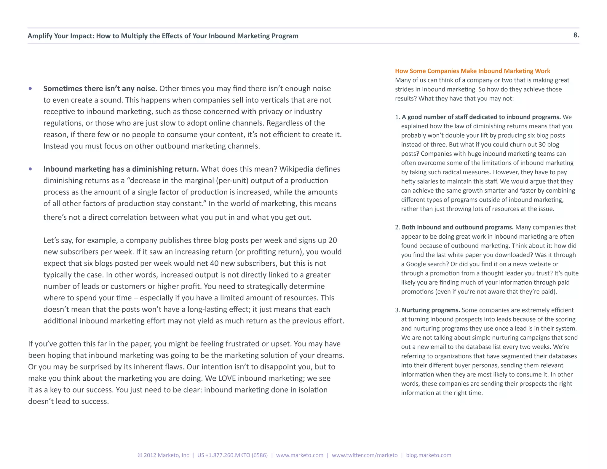 Amplify Your Impact: How to Multiply the Effects of Your Inbound Marketing Program                                                                                                          8.



                                                                                                                           How Some Companies Make Inbound Marketing Work
                                                                                                                           Many of us can think of a company or two that is making great
•	   Sometimes there isn’t any noise. Other times you may find there isn’t enough noise                                    strides in inbound marketing. So how do they achieve those
     to even create a sound. This happens when companies sell into verticals that are not                                  results? What they have that you may not:
     receptive to inbound marketing, such as those concerned with privacy or industry
                                                                                                                           1. A good number of staff dedicated to inbound programs. We
     regulations, or those who are just slow to adopt online channels. Regardless of the                                      explained how the law of diminishing returns means that you
     reason, if there few or no people to consume your content, it’s not efficient to create it.                              probably won’t double your lift by producing six blog posts
     Instead you must focus on other outbound marketing channels.                                                             instead of three. But what if you could churn out 30 blog
                                                                                                                              posts? Companies with huge inbound marketing teams can
                                                                                                                              often overcome some of the limitations of inbound marketing
•	   Inbound marketing has a diminishing return. What does this mean? Wikipedia defines                                       by taking such radical measures. However, they have to pay
     diminishing returns as a “decrease in the marginal (per-unit) output of a production                                     hefty salaries to maintain this staff. We would argue that they
     process as the amount of a single factor of production is increased, while the amounts                                   can achieve the same growth smarter and faster by combining
                                                                                                                              different types of programs outside of inbound marketing,
     of all other factors of production stay constant.” In the world of marketing, this means
                                                                                                                              rather than just throwing lots of resources at the issue.
     there’s not a direct correlation between what you put in and what you get out.
                                                                                                                           2. Both inbound and outbound programs. Many companies that
                                                                                                                              appear to be doing great work in inbound marketing are often
     Let’s say, for example, a company publishes three blog posts per week and signs up 20
                                                                                                                              found because of outbound marketing. Think about it: how did
     new subscribers per week. If it saw an increasing return (or profiting return), you would                                you find the last white paper you downloaded? Was it through
     expect that six blogs posted per week would net 40 new subscribers, but this is not                                      a Google search? Or did you find it on a news website or
     typically the case. In other words, increased output is not directly linked to a greater                                 through a promotion from a thought leader you trust? It’s quite
                                                                                                                              likely you are finding much of your information through paid
     number of leads or customers or higher profit. You need to strategically determine
                                                                                                                              promotions (even if you’re not aware that they’re paid).
     where to spend your time – especially if you have a limited amount of resources. This
     doesn’t mean that the posts won’t have a long-lasting effect; it just means that each                                 3. Nurturing programs. Some companies are extremely efficient
     additional inbound marketing effort may not yield as much return as the previous effort.                                 at turning inbound prospects into leads because of the scoring
                                                                                                                              and nurturing programs they use once a lead is in their system.
                                                                                                                              We are not talking about simple nurturing campaigns that send
If you’ve gotten this far in the paper, you might be feeling frustrated or upset. You may have                                out a new email to the database list every two weeks. We’re
been hoping that inbound marketing was going to be the marketing solution of your dreams.                                     referring to organizations that have segmented their databases
Or you may be surprised by its inherent flaws. Our intention isn’t to disappoint you, but to                                  into their different buyer personas, sending them relevant
                                                                                                                              information when they are most likely to consume it. In other
make you think about the marketing you are doing. We LOVE inbound marketing; we see
                                                                                                                              words, these companies are sending their prospects the right
it as a key to our success. You just need to be clear: inbound marketing done in isolation                                    information at the right time.
doesn’t lead to success.




                                 © 2012 Marketo, Inc | US +1.877.260.MKTO (6586) | www.marketo.com | www.twitter.com/marketo | blog.marketo.com
 