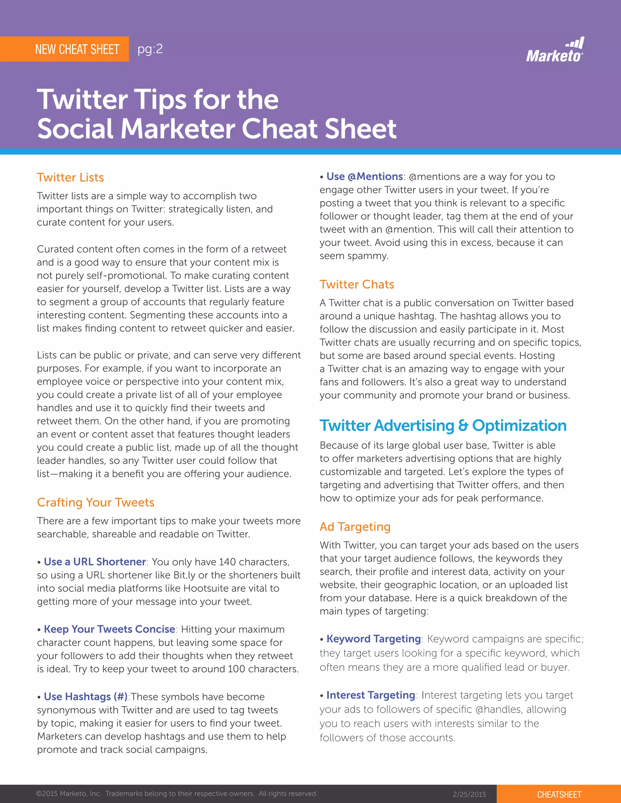 ©2015 Marketo, Inc. Trademarks belong to their respective owners. All rights reserved. 2/25/2015 CHEATSHEET
Twitter Tips for the
Social Marketer Cheat Sheet
Twitter lists are a simple way to accomplish two
important things on Twitter: strategically listen, and
curate content for your users.
Curated content often comes in the form of a retweet
and is a good way to ensure that your content mix is
not purely self-promotional. To make curating content
easier for yourself, develop a Twitter list. Lists are a way
to segment a group of accounts that regularly feature
interesting content. Segmenting these accounts into a
list makes finding content to retweet quicker and easier.
Lists can be public or private, and can serve very different
purposes. For example, if you want to incorporate an
employee voice or perspective into your content mix,
you could create a private list of all of your employee
handles and use it to quickly find their tweets and
retweet them. On the other hand, if you are promoting
an event or content asset that features thought leaders
you could create a public list, made up of all the thought
leader handles, so any Twitter user could follow that
list—making it a benefit you are offering your audience.
There are a few important tips to make your tweets more
searchable, shareable and readable on Twitter.
• Use a URL Shortener: You only have 140 characters,
so using a URL shortener like Bit.ly or the shorteners built
into social media platforms like Hootsuite are vital to
getting more of your message into your tweet.
• Keep Your Tweets Concise: Hitting your maximum
character count happens, but leaving some space for
your followers to add their thoughts when they retweet
is ideal. Try to keep your tweet to around 100 characters.
• Use Hashtags (#):These symbols have become
synonymous with Twitter and are used to tag tweets
by topic, making it easier for users to find your tweet.
Marketers can develop hashtags and use them to help
promote and track social campaigns.
Crafting Your Tweets
A Twitter chat is a public conversation on Twitter based
around a unique hashtag. The hashtag allows you to
follow the discussion and easily participate in it. Most
Twitter chats are usually recurring and on specific topics,
but some are based around special events. Hosting
a Twitter chat is an amazing way to engage with your
fans and followers. It’s also a great way to understand
your community and promote your brand or business.
With Twitter, you can target your ads based on the users
that your target audience follows, the keywords they
search, their profile and interest data, activity on your
website, their geographic location, or an uploaded list
from your database. Here is a quick breakdown of the
main types of targeting:
• Keyword Targeting: Keyword campaigns are specific;
they target users looking for a specific keyword, which
often means they are a more qualified lead or buyer.
• Interest Targeting: Interest targeting lets you target
your ads to followers of specific @handles, allowing
you to reach users with interests similar to the
followers of those accounts.
Because of its large global user base, Twitter is able
to offer marketers advertising options that are highly
customizable and targeted. Let’s explore the types of
targeting and advertising that Twitter offers, and then
how to optimize your ads for peak performance.
Twitter Chats
Ad Targeting
Twitter Advertising & Optimization
NEW CHEAT SHEET
• Use @Mentions: @mentions are a way for you to
engage other Twitter users in your tweet. If you’re
posting a tweet that you think is relevant to a specific
follower or thought leader, tag them at the end of your
tweet with an @mention. This will call their attention to
your tweet. Avoid using this in excess, because it can
seem spammy.
Twitter Lists
pg:2
 