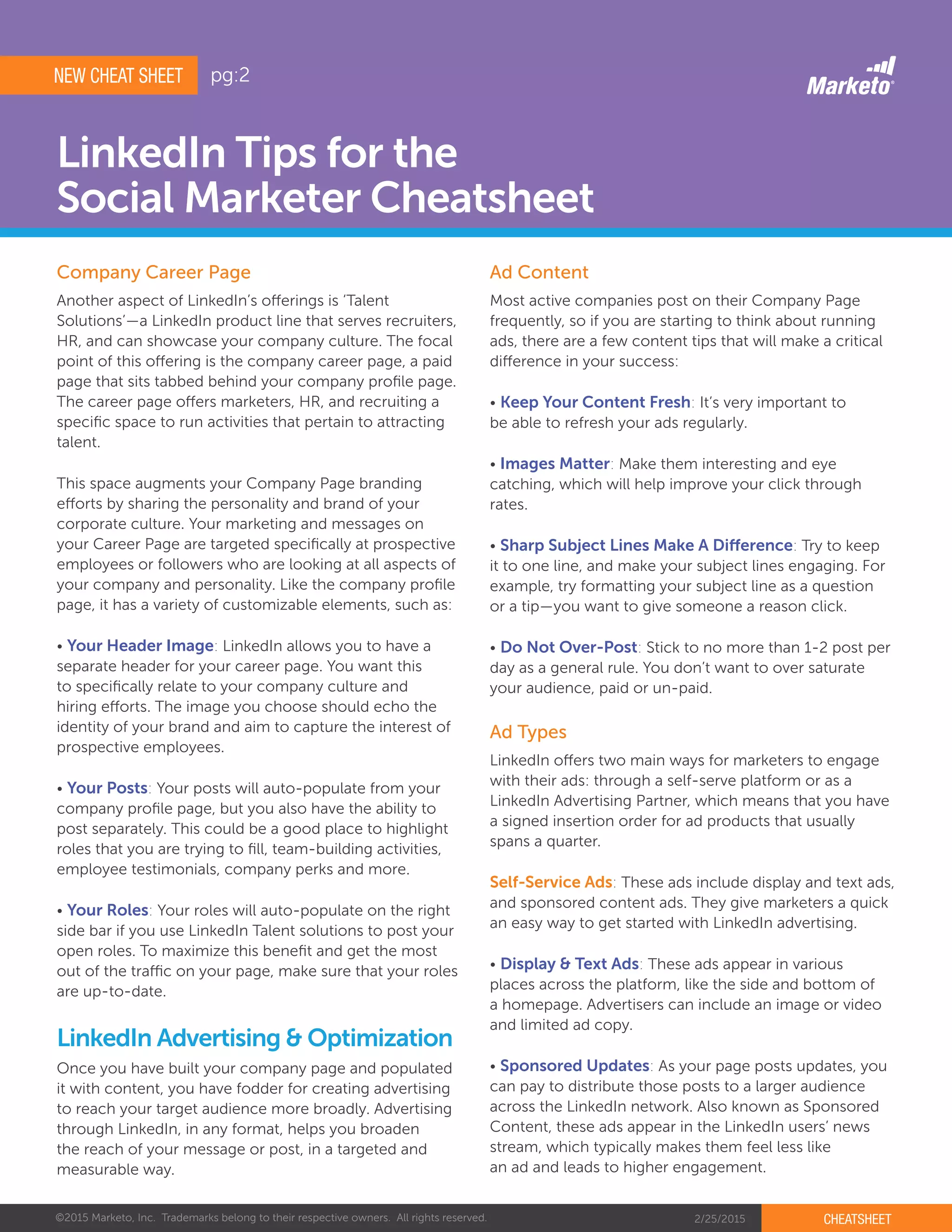 ©2015 Marketo, Inc. Trademarks belong to their respective owners. All rights reserved. 2/25/2015 CHEATSHEET
LinkedIn Tips for the
Social Marketer Cheatsheet
Another aspect of LinkedIn’s offerings is ‘Talent
Solutions’—a LinkedIn product line that serves recruiters,
HR, and can showcase your company culture. The focal
point of this offering is the company career page, a paid
page that sits tabbed behind your company profile page.
The career page offers marketers, HR, and recruiting a
specific space to run activities that pertain to attracting
talent.
This space augments your Company Page branding
efforts by sharing the personality and brand of your
corporate culture. Your marketing and messages on
your Career Page are targeted specifically at prospective
employees or followers who are looking at all aspects of
your company and personality. Like the company profile
page, it has a variety of customizable elements, such as:
• Your Header Image: LinkedIn allows you to have a
separate header for your career page. You want this
to specifically relate to your company culture and
hiring efforts. The image you choose should echo the
identity of your brand and aim to capture the interest of
prospective employees.
• Your Posts: Your posts will auto-populate from your
company profile page, but you also have the ability to
post separately. This could be a good place to highlight
roles that you are trying to fill, team-building activities,
employee testimonials, company perks and more.
• Your Roles: Your roles will auto-populate on the right
side bar if you use LinkedIn Talent solutions to post your
open roles. To maximize this benefit and get the most
out of the traffic on your page, make sure that your roles
are up-to-date.
Most active companies post on their Company Page
frequently, so if you are starting to think about running
ads, there are a few content tips that will make a critical
difference in your success:
• Keep Your Content Fresh: It’s very important to
be able to refresh your ads regularly.
• Images Matter: Make them interesting and eye
catching, which will help improve your click through
rates.
• Sharp Subject Lines Make A Difference: Try to keep
it to one line, and make your subject lines engaging. For
example, try formatting your subject line as a question
or a tip­—you want to give someone a reason click.
• Do Not Over-Post: Stick to no more than 1-2 post per
day as a general rule. You don’t want to over saturate
your audience, paid or un-paid.
LinkedIn offers two main ways for marketers to engage
with their ads: through a self-serve platform or as a
LinkedIn Advertising Partner, which means that you have
a signed insertion order for ad products that usually
spans a quarter.
Self-Service Ads: These ads include display and text ads,
and sponsored content ads. They give marketers a quick
an easy way to get started with LinkedIn advertising.
• Display & Text Ads: These ads appear in various
places across the platform, like the side and bottom of
a homepage. Advertisers can include an image or video
and limited ad copy.
• Sponsored Updates: As your page posts updates, you
can pay to distribute those posts to a larger audience
across the LinkedIn network. Also known as Sponsored
Content, these ads appear in the LinkedIn users’ news
stream, which typically makes them feel less like
an ad and leads to higher engagement.
Company Career Page Ad Content
Ad Types
Once you have built your company page and populated
it with content, you have fodder for creating advertising
to reach your target audience more broadly. Advertising
through LinkedIn, in any format, helps you broaden
the reach of your message or post, in a targeted and
measurable way.
LinkedIn Advertising & Optimization
NEW CHEAT SHEET pg:2
 