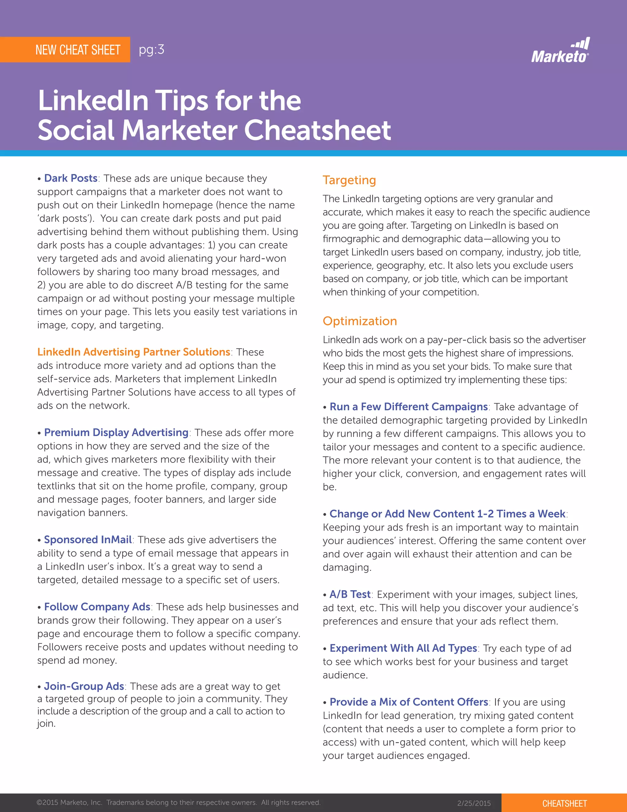 ©2015 Marketo, Inc. Trademarks belong to their respective owners. All rights reserved. 2/25/2015 CHEATSHEET
LinkedIn Tips for the
Social Marketer Cheatsheet
Targeting
Optimization
The LinkedIn targeting options are very granular and
accurate, which makes it easy to reach the specific audience
you are going after. Targeting on LinkedIn is based on
firmographic and demographic data—allowing you to
target LinkedIn users based on company, industry, job title,
experience, geography, etc. It also lets you exclude users
based on company, or job title, which can be important
when thinking of your competition.
LinkedIn ads work on a pay-per-click basis so the advertiser
who bids the most gets the highest share of impressions.
Keep this in mind as you set your bids. To make sure that
your ad spend is optimized try implementing these tips:
• Run a Few Different Campaigns: Take advantage of
the detailed demographic targeting provided by LinkedIn
by running a few different campaigns. This allows you to
tailor your messages and content to a specific audience.
The more relevant your content is to that audience, the
higher your click, conversion, and engagement rates will
be.
• Change or Add New Content 1-2 Times a Week:
Keeping your ads fresh is an important way to maintain
your audiences’ interest. Offering the same content over
and over again will exhaust their attention and can be
damaging.
• A/B Test: Experiment with your images, subject lines,
ad text, etc. This will help you discover your audience’s
preferences and ensure that your ads reflect them.
• Experiment With All Ad Types: Try each type of ad
to see which works best for your business and target
audience.
• Provide a Mix of Content Offers: If you are using
LinkedIn for lead generation, try mixing gated content
(content that needs a user to complete a form prior to
access) with un-gated content, which will help keep
your target audiences engaged.
NEW CHEAT SHEET
• Dark Posts: These ads are unique because they
support campaigns that a marketer does not want to
push out on their LinkedIn homepage (hence the name
‘dark posts’). You can create dark posts and put paid
advertising behind them without publishing them. Using
dark posts has a couple advantages: 1) you can create
very targeted ads and avoid alienating your hard-won
followers by sharing too many broad messages, and
2) you are able to do discreet A/B testing for the same
campaign or ad without posting your message multiple
times on your page. This lets you easily test variations in
image, copy, and targeting.
LinkedIn Advertising Partner Solutions: These
ads introduce more variety and ad options than the
self-service ads. Marketers that implement LinkedIn
Advertising Partner Solutions have access to all types of
ads on the network.
• Premium Display Advertising: These ads offer more
options in how they are served and the size of the
ad, which gives marketers more flexibility with their
message and creative. The types of display ads include
textlinks that sit on the home profile, company, group
and message pages, footer banners, and larger side
navigation banners.
• Sponsored InMail: These ads give advertisers the
ability to send a type of email message that appears in
a LinkedIn user’s inbox. It’s a great way to send a
targeted, detailed message to a specific set of users.
• Follow Company Ads: These ads help businesses and
brands grow their following. They appear on a user’s
page and encourage them to follow a specific company.
Followers receive posts and updates without needing to
spend ad money.
• Join-Group Ads: These ads are a great way to get
a targeted group of people to join a community. They
include a description of the group and a call to action to
join.
pg:3
 