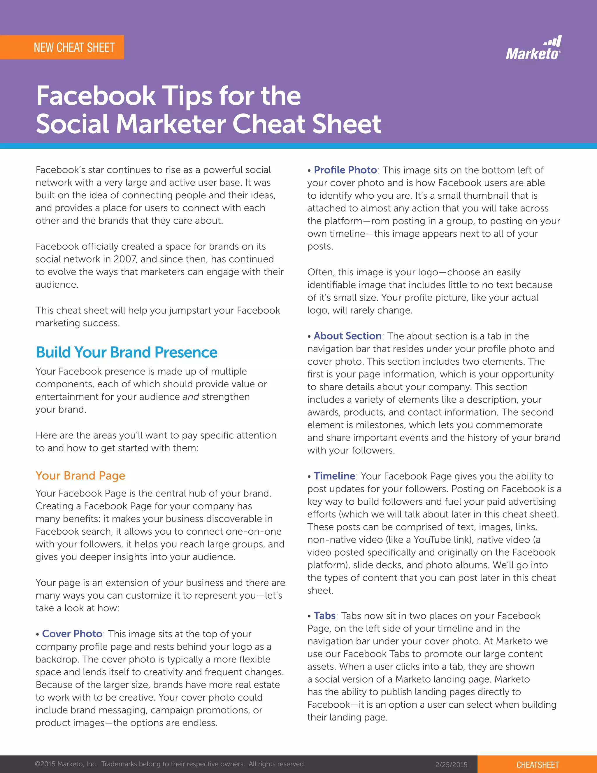 ©2015 Marketo, Inc. Trademarks belong to their respective owners. All rights reserved. 2/25/2015 CHEATSHEET
Facebook Tips for the
Social Marketer Cheat Sheet
Facebook’s star continues to rise as a powerful social
network with a very large and active user base. It was
built on the idea of connecting people and their ideas,
and provides a place for users to connect with each
other and the brands that they care about.
Facebook officially created a space for brands on its
social network in 2007, and since then, has continued
to evolve the ways that marketers can engage with their
audience.
This cheat sheet will help you jumpstart your Facebook
marketing success.
Your Facebook presence is made up of multiple
components, each of which should provide value or
entertainment for your audience and strengthen
your brand.
Here are the areas you’ll want to pay specific attention
to and how to get started with them:
Your Facebook Page is the central hub of your brand.
Creating a Facebook Page for your company has
many benefits: it makes your business discoverable in
Facebook search, it allows you to connect one-on-one
with your followers, it helps you reach large groups, and
gives you deeper insights into your audience.
Your page is an extension of your business and there are
many ways you can customize it to represent you—let’s
take a look at how:
• Cover Photo: This image sits at the top of your
company profile page and rests behind your logo as a
backdrop. The cover photo is typically a more flexible
space and lends itself to creativity and frequent changes.
Because of the larger size, brands have more real estate
to work with to be creative. Your cover photo could
include brand messaging, campaign promotions, or
product images—the options are endless.
Build Your Brand Presence
Your Brand Page
NEW CHEAT SHEET
• Profile Photo: This image sits on the bottom left of
your cover photo and is how Facebook users are able
to identify who you are. It’s a small thumbnail that is
attached to almost any action that you will take across
the platform—rom posting in a group, to posting on your
own timeline—this image appears next to all of your
posts.
Often, this image is your logo—choose an easily
identifiable image that includes little to no text because
of it’s small size. Your profile picture, like your actual
logo, will rarely change.
• About Section: The about section is a tab in the
navigation bar that resides under your profile photo and
cover photo. This section includes two elements. The
first is your page information, which is your opportunity
to share details about your company. This section
includes a variety of elements like a description, your
awards, products, and contact information. The second
element is milestones, which lets you commemorate
and share important events and the history of your brand
with your followers.
• Timeline: Your Facebook Page gives you the ability to
post updates for your followers. Posting on Facebook is a
key way to build followers and fuel your paid advertising
efforts (which we will talk about later in this cheat sheet).
These posts can be comprised of text, images, links,
non-native video (like a YouTube link), native video (a
video posted specifically and originally on the Facebook
platform), slide decks, and photo albums. We’ll go into
the types of content that you can post later in this cheat
sheet.
• Tabs: Tabs now sit in two places on your Facebook
Page, on the left side of your timeline and in the
navigation bar under your cover photo. At Marketo we
use our Facebook Tabs to promote our large content
assets. When a user clicks into a tab, they are shown
a social version of a Marketo landing page. Marketo
has the ability to publish landing pages directly to
Facebook—it is an option a user can select when building
their landing page.
 