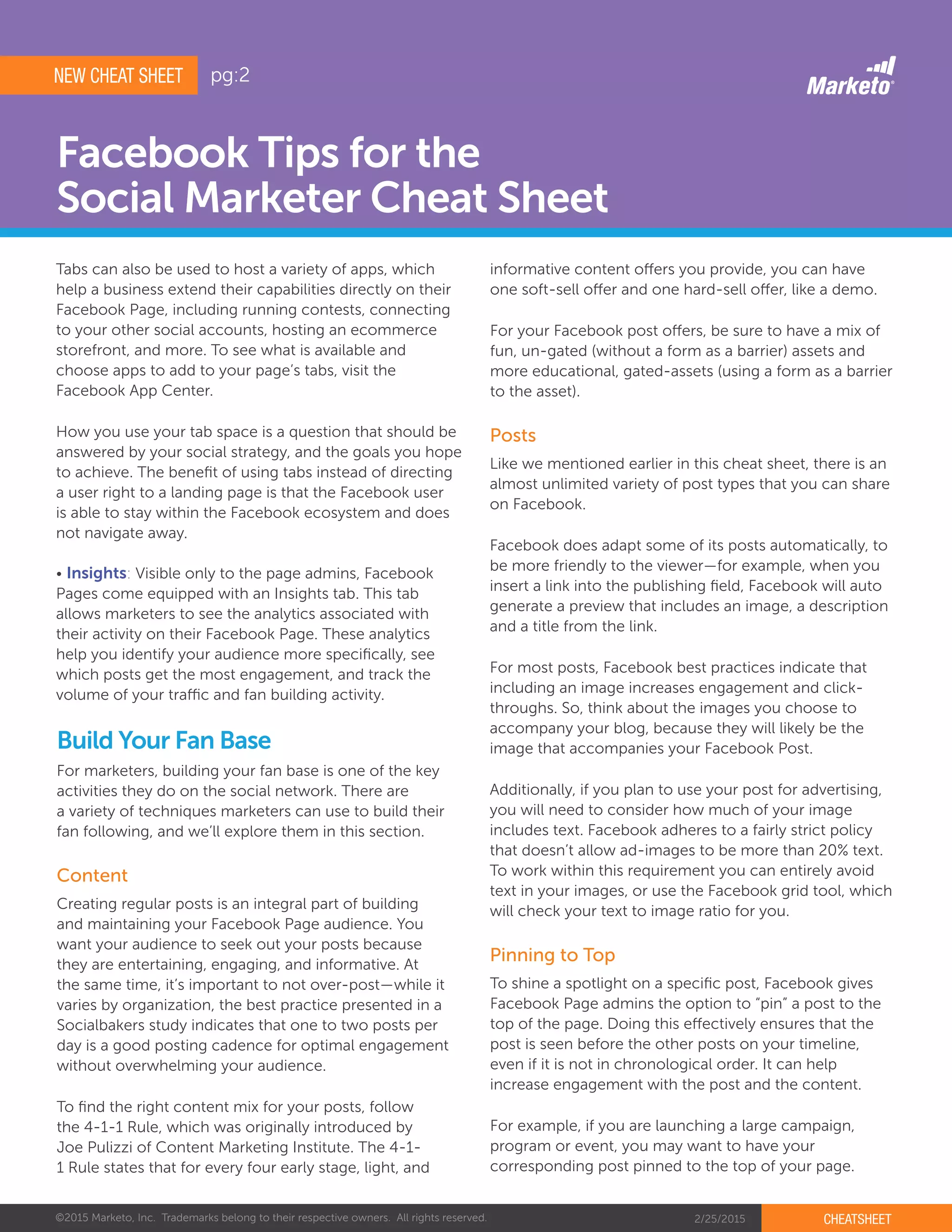 ©2015 Marketo, Inc. Trademarks belong to their respective owners. All rights reserved. 2/25/2015 CHEATSHEET
Facebook Tips for the
Social Marketer Cheat Sheet
To shine a spotlight on a specific post, Facebook gives
Facebook Page admins the option to “pin” a post to the
top of the page. Doing this effectively ensures that the
post is seen before the other posts on your timeline,
even if it is not in chronological order. It can help
increase engagement with the post and the content.
For example, if you are launching a large campaign,
program or event, you may want to have your
corresponding post pinned to the top of your page.
Build Your Fan Base
Creating regular posts is an integral part of building
and maintaining your Facebook Page audience. You
want your audience to seek out your posts because
they are entertaining, engaging, and informative. At
the same time, it’s important to not over-post—while it
varies by organization, the best practice presented in a
Socialbakers study indicates that one to two posts per
day is a good posting cadence for optimal engagement
without overwhelming your audience.
To find the right content mix for your posts, follow
the 4-1-1 Rule, which was originally introduced by
Joe Pulizzi of Content Marketing Institute. The 4-1-
1 Rule states that for every four early stage, light, and
Content
informative content offers you provide, you can have
one soft-sell offer and one hard-sell offer, like a demo.
For your Facebook post offers, be sure to have a mix of
fun, un-gated (without a form as a barrier) assets and
more educational, gated-assets (using a form as a barrier
to the asset).
Like we mentioned earlier in this cheat sheet, there is an
almost unlimited variety of post types that you can share
on Facebook.
Facebook does adapt some of its posts automatically, to
be more friendly to the viewer—for example, when you
insert a link into the publishing field, Facebook will auto
generate a preview that includes an image, a description
and a title from the link.
For most posts, Facebook best practices indicate that
including an image increases engagement and click-
throughs. So, think about the images you choose to
accompany your blog, because they will likely be the
image that accompanies your Facebook Post.
Additionally, if you plan to use your post for advertising,
you will need to consider how much of your image
includes text. Facebook adheres to a fairly strict policy
that doesn’t allow ad-images to be more than 20% text.
To work within this requirement you can entirely avoid
text in your images, or use the Facebook grid tool, which
will check your text to image ratio for you.
Posts
Pinning to Top
NEW CHEAT SHEET
Tabs can also be used to host a variety of apps, which
help a business extend their capabilities directly on their
Facebook Page, including running contests, connecting
to your other social accounts, hosting an ecommerce
storefront, and more. To see what is available and
choose apps to add to your page’s tabs, visit the
Facebook App Center.
How you use your tab space is a question that should be
answered by your social strategy, and the goals you hope
to achieve. The benefit of using tabs instead of directing
a user right to a landing page is that the Facebook user
is able to stay within the Facebook ecosystem and does
not navigate away.
• Insights: Visible only to the page admins, Facebook
Pages come equipped with an Insights tab. This tab
allows marketers to see the analytics associated with
their activity on their Facebook Page. These analytics
help you identify your audience more specifically, see
which posts get the most engagement, and track the
volume of your traffic and fan building activity.
For marketers, building your fan base is one of the key
activities they do on the social network. There are
a variety of techniques marketers can use to build their
fan following, and we’ll explore them in this section.
pg:2
 