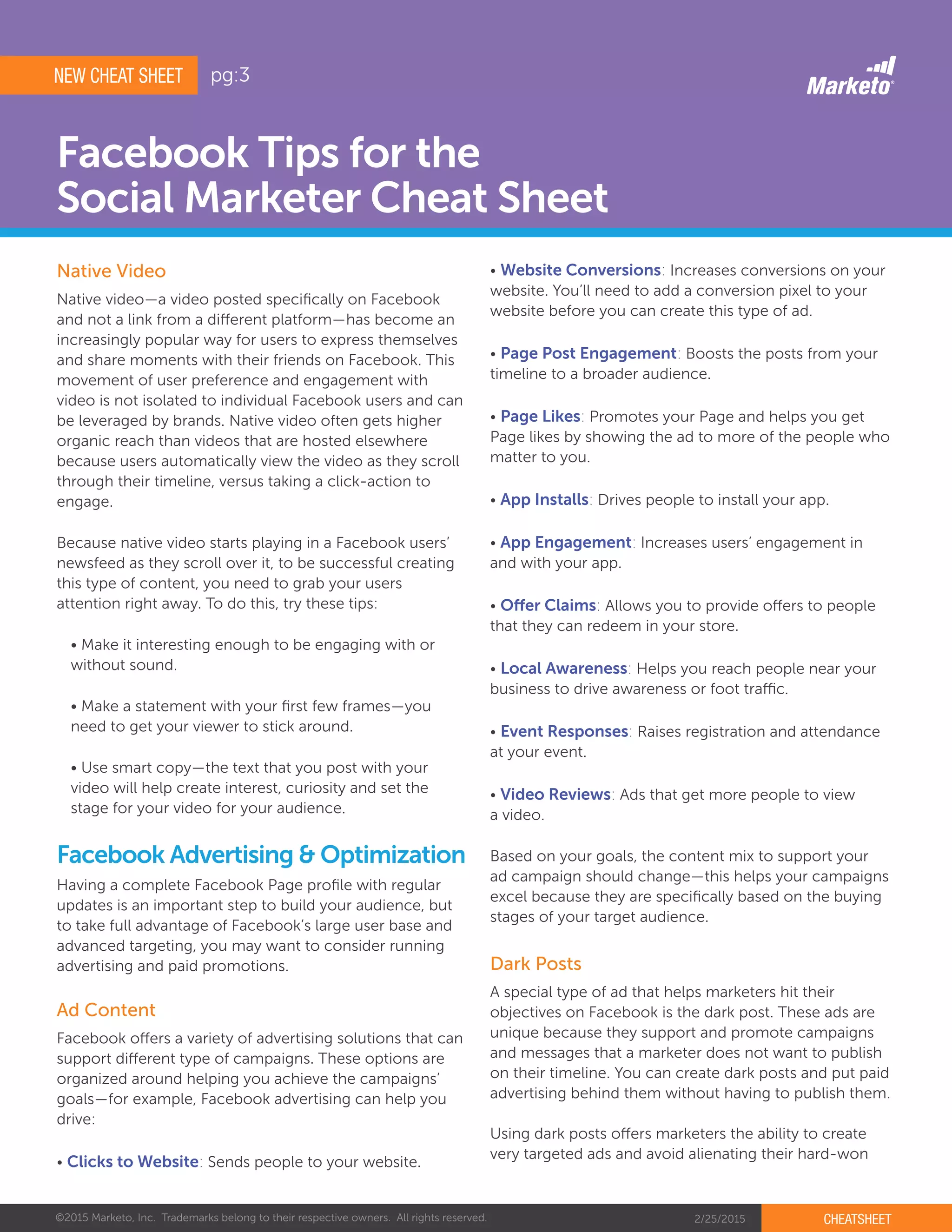 ©2015 Marketo, Inc. Trademarks belong to their respective owners. All rights reserved. 2/25/2015 CHEATSHEET
Facebook Tips for the
Social Marketer Cheat Sheet
Native video—a video posted specifically on Facebook
and not a link from a different platform—has become an
increasingly popular way for users to express themselves
and share moments with their friends on Facebook. This
movement of user preference and engagement with
video is not isolated to individual Facebook users and can
be leveraged by brands. Native video often gets higher
organic reach than videos that are hosted elsewhere
because users automatically view the video as they scroll
through their timeline, versus taking a click-action to
engage.
Because native video starts playing in a Facebook users’
newsfeed as they scroll over it, to be successful creating
this type of content, you need to grab your users
attention right away. To do this, try these tips:
• Make it interesting enough to be engaging with or
without sound.
• Make a statement with your first few frames—you
need to get your viewer to stick around.
• Use smart copy—the text that you post with your
video will help create interest, curiosity and set the
stage for your video for your audience.
Native Video
Ad Content
Having a complete Facebook Page profile with regular
updates is an important step to build your audience, but
to take full advantage of Facebook’s large user base and
advanced targeting, you may want to consider running
advertising and paid promotions.
Facebook Advertising & Optimization
Facebook offers a variety of advertising solutions that can
support different type of campaigns. These options are
organized around helping you achieve the campaigns’
goals—for example, Facebook advertising can help you
drive:
• Clicks to Website: Sends people to your website.
• Website Conversions: Increases conversions on your
website. You’ll need to add a conversion pixel to your
website before you can create this type of ad.
• Page Post Engagement: Boosts the posts from your
timeline to a broader audience.
• Page Likes: Promotes your Page and helps you get
Page likes by showing the ad to more of the people who
matter to you.
• App Installs: Drives people to install your app.
• App Engagement: Increases users’ engagement in
and with your app.
• Offer Claims: Allows you to provide offers to people
that they can redeem in your store.
• Local Awareness: Helps you reach people near your
business to drive awareness or foot traffic.
• Event Responses: Raises registration and attendance
at your event.
• Video Reviews: Ads that get more people to view
a video.
Based on your goals, the content mix to support your
ad campaign should change—this helps your campaigns
excel because they are specifically based on the buying
stages of your target audience.
Dark Posts
A special type of ad that helps marketers hit their
objectives on Facebook is the dark post. These ads are
unique because they support and promote campaigns
and messages that a marketer does not want to publish
on their timeline. You can create dark posts and put paid
advertising behind them without having to publish them.
Using dark posts offers marketers the ability to create
very targeted ads and avoid alienating their hard-won
NEW CHEAT SHEET pg:3
 