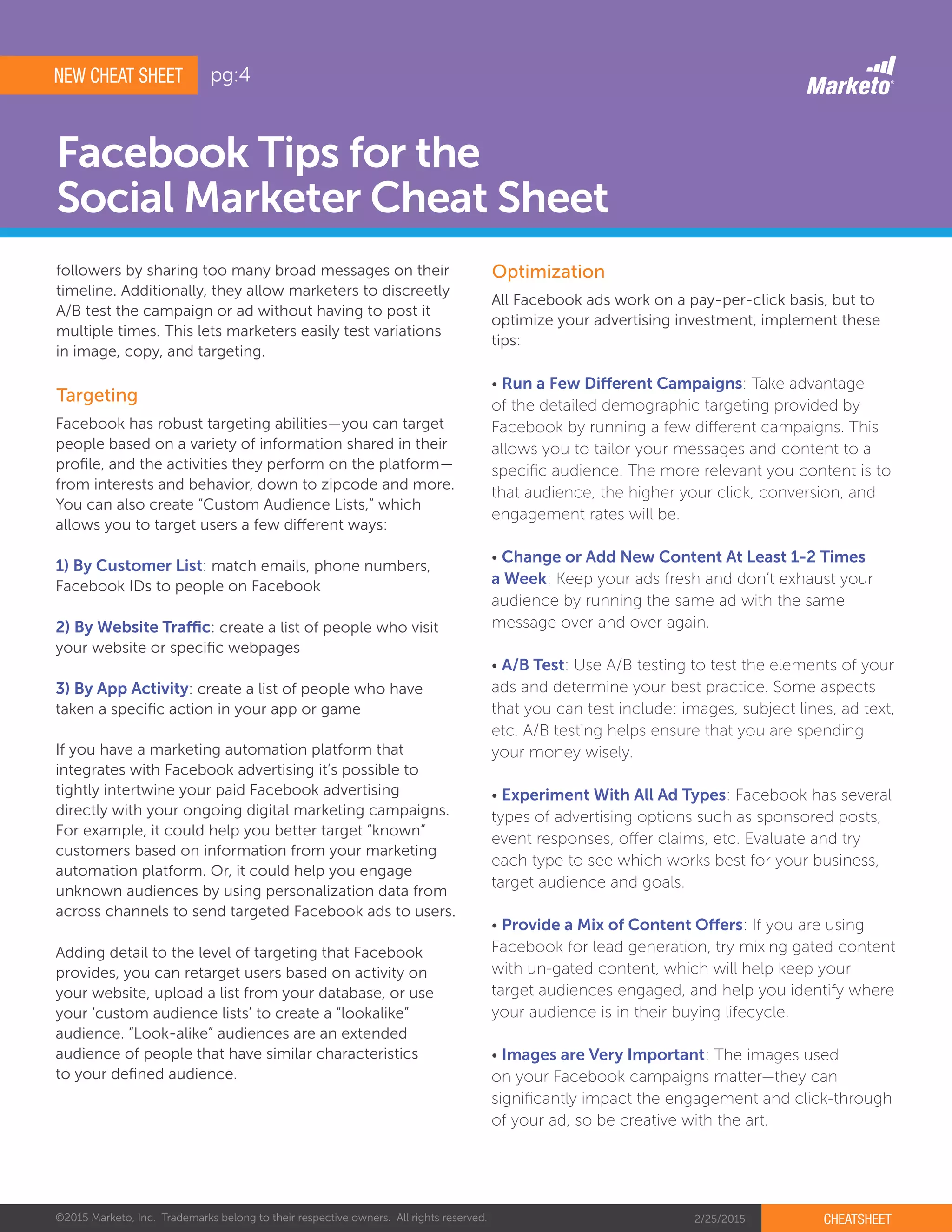 ©2015 Marketo, Inc. Trademarks belong to their respective owners. All rights reserved. 2/25/2015 CHEATSHEET
Facebook Tips for the
Social Marketer Cheat Sheet
followers by sharing too many broad messages on their
timeline. Additionally, they allow marketers to discreetly
A/B test the campaign or ad without having to post it
multiple times. This lets marketers easily test variations
in image, copy, and targeting.
Targeting
Optimization
Facebook has robust targeting abilities—you can target
people based on a variety of information shared in their
profile, and the activities they perform on the platform—
from interests and behavior, down to zipcode and more.
You can also create “Custom Audience Lists,” which
allows you to target users a few different ways:
1) By Customer List: match emails, phone numbers,
Facebook IDs to people on Facebook
2) By Website Traffic: create a list of people who visit
your website or specific webpages
3) By App Activity: create a list of people who have
taken a specific action in your app or game
If you have a marketing automation platform that
integrates with Facebook advertising it’s possible to
tightly intertwine your paid Facebook advertising
directly with your ongoing digital marketing campaigns.
For example, it could help you better target “known”
customers based on information from your marketing
automation platform. Or, it could help you engage
unknown audiences by using personalization data from
across channels to send targeted Facebook ads to users.
Adding detail to the level of targeting that Facebook
provides, you can retarget users based on activity on
your website, upload a list from your database, or use
your ‘custom audience lists’ to create a “lookalike”
audience. “Look-alike” audiences are an extended
audience of people that have similar characteristics
to your defined audience.
All Facebook ads work on a pay-per-click basis, but to
optimize your advertising investment, implement these
tips:
• Run a Few Different Campaigns: Take advantage
of the detailed demographic targeting provided by
Facebook by running a few different campaigns. This
allows you to tailor your messages and content to a
specific audience. The more relevant you content is to
that audience, the higher your click, conversion, and
engagement rates will be.
• Change or Add New Content At Least 1-2 Times
a Week: Keep your ads fresh and don’t exhaust your
audience by running the same ad with the same
message over and over again.
• A/B Test: Use A/B testing to test the elements of your
ads and determine your best practice. Some aspects
that you can test include: images, subject lines, ad text,
etc. A/B testing helps ensure that you are spending
your money wisely.
• Experiment With All Ad Types: Facebook has several
types of advertising options such as sponsored posts,
event responses, offer claims, etc. Evaluate and try
each type to see which works best for your business,
target audience and goals.
• Provide a Mix of Content Offers: If you are using
Facebook for lead generation, try mixing gated content
with un-gated content, which will help keep your
target audiences engaged, and help you identify where
your audience is in their buying lifecycle.
• Images are Very Important: The images used
on your Facebook campaigns matter—they can
significantly impact the engagement and click-through
of your ad, so be creative with the art.
NEW CHEAT SHEET pg:4
 
