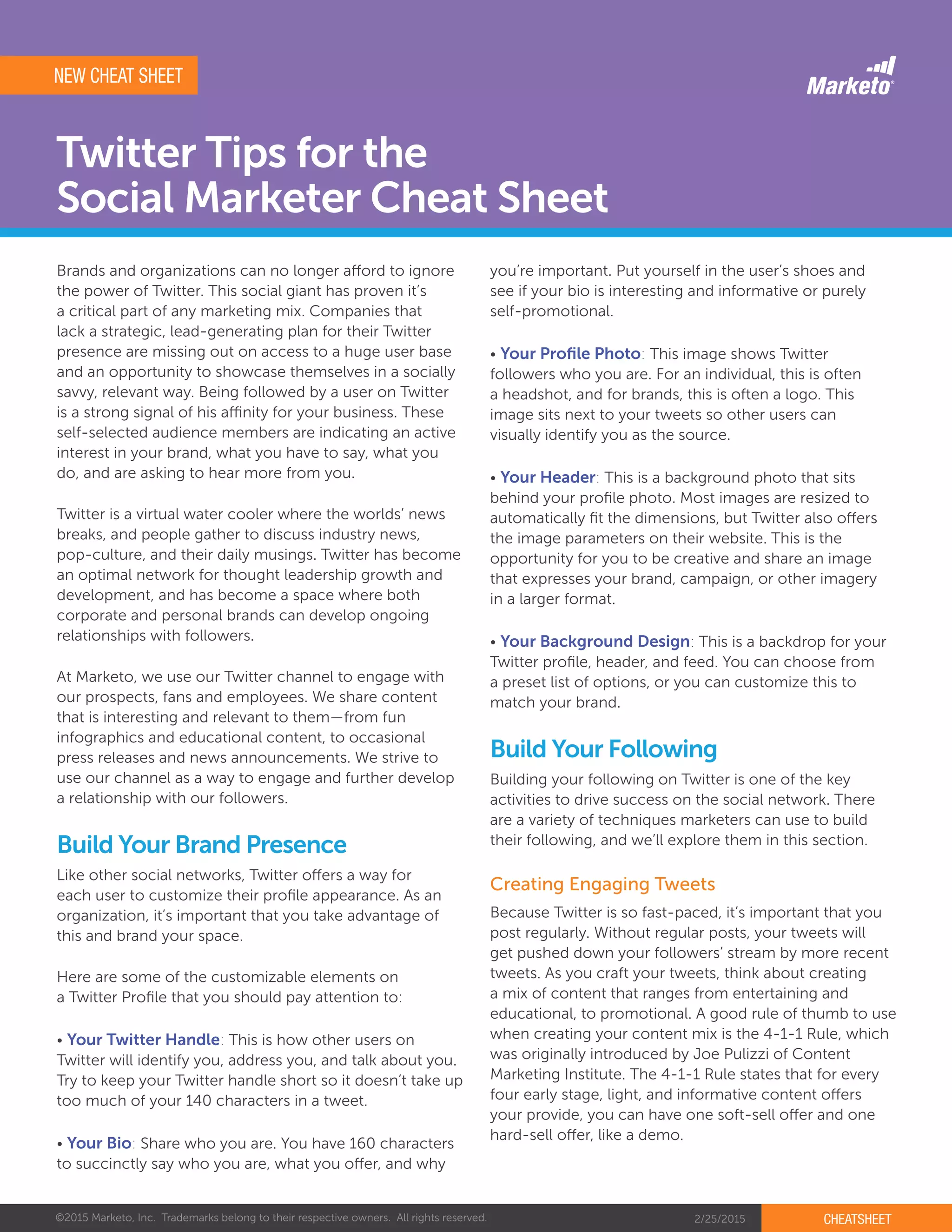 ©2015 Marketo, Inc. Trademarks belong to their respective owners. All rights reserved. 2/25/2015 CHEATSHEET
Twitter Tips for the
Social Marketer Cheat Sheet
Brands and organizations can no longer afford to ignore
the power of Twitter. This social giant has proven it’s
a critical part of any marketing mix. Companies that
lack a strategic, lead-generating plan for their Twitter
presence are missing out on access to a huge user base
and an opportunity to showcase themselves in a socially
savvy, relevant way. Being followed by a user on Twitter
is a strong signal of his affinity for your business. These
self-selected audience members are indicating an active
interest in your brand, what you have to say, what you
do, and are asking to hear more from you.
Twitter is a virtual water cooler where the worlds’ news
breaks, and people gather to discuss industry news,
pop-culture, and their daily musings. Twitter has become
an optimal network for thought leadership growth and
development, and has become a space where both
corporate and personal brands can develop ongoing
relationships with followers.
At Marketo, we use our Twitter channel to engage with
our prospects, fans and employees. We share content
that is interesting and relevant to them—from fun
infographics and educational content, to occasional
press releases and news announcements. We strive to
use our channel as a way to engage and further develop
a relationship with our followers.
Like other social networks, Twitter offers a way for
each user to customize their profile appearance. As an
organization, it’s important that you take advantage of
this and brand your space.
Here are some of the customizable elements on
a Twitter Profile that you should pay attention to:
• Your Twitter Handle: This is how other users on
Twitter will identify you, address you, and talk about you.
Try to keep your Twitter handle short so it doesn’t take up
too much of your 140 characters in a tweet.
• Your Bio: Share who you are. You have 160 characters
to succinctly say who you are, what you offer, and why
Because Twitter is so fast-paced, it’s important that you
post regularly. Without regular posts, your tweets will
get pushed down your followers’ stream by more recent
tweets. As you craft your tweets, think about creating
a mix of content that ranges from entertaining and
educational, to promotional. A good rule of thumb to use
when creating your content mix is the 4-1-1 Rule, which
was originally introduced by Joe Pulizzi of Content
Marketing Institute. The 4-1-1 Rule states that for every
four early stage, light, and informative content offers
your provide, you can have one soft-sell offer and one
hard-sell offer, like a demo.
Building your following on Twitter is one of the key
activities to drive success on the social network. There
are a variety of techniques marketers can use to build
their following, and we’ll explore them in this section.Build Your Brand Presence
Build Your Following
Creating Engaging Tweets
you’re important. Put yourself in the user’s shoes and
see if your bio is interesting and informative or purely
self-promotional.
• Your Profile Photo: This image shows Twitter
followers who you are. For an individual, this is often
a headshot, and for brands, this is often a logo. This
image sits next to your tweets so other users can
visually identify you as the source.
• Your Header: This is a background photo that sits
behind your profile photo. Most images are resized to
automatically fit the dimensions, but Twitter also offers
the image parameters on their website. This is the
opportunity for you to be creative and share an image
that expresses your brand, campaign, or other imagery
in a larger format.
• Your Background Design: This is a backdrop for your
Twitter profile, header, and feed. You can choose from
a preset list of options, or you can customize this to
match your brand.
NEW CHEAT SHEET
 