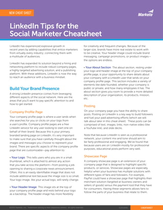 ©2015 Marketo, Inc. Trademarks belong to their respective owners. All rights reserved. 2/25/2015 CHEATSHEET
LinkedIn Tips for the
Social Marketer Cheatsheet
LinkedIn has experienced explosive growth in
recent years by adding capabilities that entice marketers
from virtually every industry; connecting them with
a multitude of audiences.
LinkedIn has expanded its solution beyond a hiring and
networking platform to include robust company pages,
a highly targeted advertising solution, and a publishing
platform. With these additions, LinkedIn is now the way
to reach an audience with a business mindset.
A strong LinkedIn presence comes from leveraging
different aspects of the social network. Here are the
areas that you’ll want to pay specific attention to and
how to get started:
Your company profile page is where a user lands when
she searches for you or clicks on your logo from
a user’s profile. Company profile pages are a free
LinkedIn service for any user looking to start one on
behalf of their brand. Because this is your primary,
branded landing page on LinkedIn, it’s very important
to make sure that you have carefully thought about the
images and messages you choose to represent your
brand. There are specific aspects of the company profile
page that are customizable—pay attention to:
• Your Logo: This tells users who you are in a small
thumbnail, which is attached to almost any action
that you take across the platform—from posting a job
opening to sharing a corporate news announcement.
Often, this is an easily identifiable image that does not
include additional text because the image size is so small.
Your logo image, like your actual logo, will rarely change.
• Your Header Image: This image sits at the top of
your company profile page and rests behind your logo
as a backdrop. The header image has more flexibility
On your company page you have the ability to share
posts. Posting on LinkedIn is a key way to build followers
and fuel your paid advertising efforts (which we will
talk about later in this cheat sheet). These posts can be
comprised of text, images, links, non-native video (like
a YouTube link), and slide decks.
Note that because LinkedIn is seen as a professional
network; your content mix and tone should aim to
be fairly professional and engaging. We’ve found that
because users are on LinkedIn mostly for professional
purposes, educational posts perform very well.
A company showcase page is an extension of your
company page that is designed to highlight specific
products, or services. Showcase pages are especially
helpful when your business has multiple solutions with
different types of fans and followers. For example,
PayPal could have a showcase page that highlights their
merchant solution (targeted at business owners and
sellers of goods) versus the payment tool that they have
for consumers. Having these segments allows fans to
follow the parts of your business that relate to them.
Build Your Brand Presence
Company Profile Page
Posting
Showcase Page
for creativity and frequent changes. Because of the
larger size, brands have more real estate to work with
to be creative. Your header image could include brand
messaging, campaign promotions, or product images—
the options are endless.
• Your About Section: The about section, resting under
your logo and header image at the top of your company
profile page, is your opportunity to share details about
your company with a LinkedIn user that lands on your
company profile page. This section includes a variety of
elements like date founded, whether your company is
public or private, and how many employees it has. The
about section gives you room to provide a more detailed
description of your organization, its products, mission,
etc.
NEW CHEAT SHEET
 
