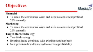 Objectives
Financial
● To arrest the continuous losses and sustain a consistent profit of
20% annually
Marketing
● To arrest the continuous losses and sustain a consistent profit of
20% annually
Target Market Strategy
● Two fold strategy
● Existing Brand continued with existing customer base
● New premium brand launched to increase profitability
 