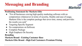 Messaging and Branding
Positioning Statement for Marketo Elite
● “For all businesses craving high quality marketing software with no
compromises whatsoever in terms of security, fluidity and ease of usage,
Marketo Elite is the complete package that saves time, money and provides
the results you seek”
● Targeting Specific Segment
● No compromises on Software
● Complete Package
● High Emphasis On Security
Branding
Marketo Brand - Existing Customer Base
Marketo Elite Brand - High End Customers Premium Pricing
 
