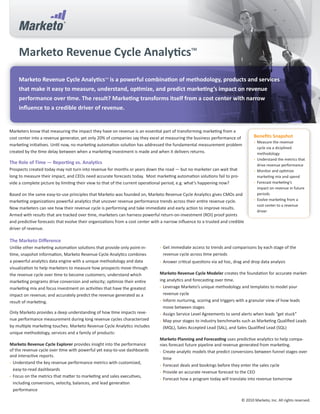 Marketo Revenue Cycle Analytics                                                             TM




     Marketo Revenue Cycle AnalyticsTM is a powerful combination of methodology, products and services
     that make it easy to measure, understand, optimize, and predict marketing’s impact on revenue
     performance over time. The result? Marketing transforms itself from a cost center with narrow
     influence to a credible driver of revenue.


Marketers know that measuring the impact they have on revenue is an essential part of transforming marketing from a
cost center into a revenue generator, yet only 20% of companies say they excel at measuring the business performance of            Benefits Snapshot
                                                                                                                                   •	 Measure the revenue
marketing initiatives. Until now, no marketing automation solution has addressed the fundamental measurement problem
                                                                                                                                      cycle via a diciplined
created by the time delay between when a marketing investment is made and when it delivers returns.                                   methodology
                                                                                                                                   •	 Understand the metrics that
The Role of Time — Reporting vs. Analytics                                                                                            drive revenue performance
Prospects created today may not turn into revenue for months or years down the road — but no marketer can wait that                •	 Monitor and optimize
long to measure their impact, and CEOs need accurate forecasts today. Most marketing automation solutions fail to pro-                marketing mix and spend
vide a complete picture by limiting their view to that of the current operational period, e.g. what’s happening now?               •	 Forecast marketing’s
                                                                                                                                      impact on revenue in future
Based on the same easy-to-use principles that Marketo was founded on, Marketo Revenue Cycle Analytics gives CMOs and                  periods
marketing organizations powerful analytics that uncover revenue performance trends across their entire revenue cycle.              •	 Evolve marketing from a
                                                                                                                                      cost center to a revenue
Now marketers can see how their revenue cycle is performing and take immediate and early action to improve results.
                                                                                                                                      driver
Armed with results that are tracked over time, marketers can harness powerful return-on-investment (ROI) proof points
and predictive forecasts that evolve their organizations from a cost center with a narrow influence to a trusted and credible
driver of revenue.

The Marketo Difference
Unlike other marketing automation solutions that provide only point-in-         •	 Get immediate access to trends and comparisons by each stage of the
time, snapshot information, Marketo Revenue Cycle Analytics combines             revenue cycle across time periods
a powerful analytics data engine with a unique methodology and data             •	 Answer critical questions via ad hoc, drag and drop data analysis
visualization to help marketers to measure how prospects move through
the revenue cycle over time to become customers; understand which               Marketo Revenue Cycle Modeler creates the foundation for accurate market-
marketing programs drive conversion and velocity; optimize their entire         ing analytics and forecasting over time.
marketing mix and focus investment on activities that have the greatest         •	 Leverage Marketo’s unique methodology and templates to model your
impact on revenue; and accurately predict the revenue generated as a               revenue cycle
result of marketing.                                                            •	 Inform nurturing, scoring and triggers with a granular view of how leads
                                                                                   move between stages
Only Marketo provides a deep understanding of how time impacts reve-            •	 Assign Service Level Agreements to send alerts when leads “get stuck”
nue performance measurement during long revenue cycles characterized            •	 Map your stages to industry benchmarks such as Marketing Qualified Leads
by multiple marketing touches. Marketo Revenue Cycle Analytics includes            (MQL), Sales Accepted Lead (SAL), and Sales Qualified Lead (SQL)
unique methodology, services and a family of products:
                                                                                Marketo Planning and Forecasting uses predictive analytics to help compa-
Marketo Revenue Cycle Explorer provides insight into the performance            nies forecast future pipeline and revenue generated from marketing.
of the revenue cycle over time with powerful yet easy-to-use dashboards         •	 Create analytic models that predict conversions between funnel stages over
and interactive reports.
                                                                                   time
•	 Understand the key revenue performance metrics with customized,
                                                                                •	 Forecast deals and bookings before they enter the sales cycle
   easy-to-read dashboards
                                                                                •	 Provide an accurate revenue forecast to the CEO
•	 Focus on the metrics that matter to marketing and sales executives,
                                                                                •	 Forecast how a program today will translate into revenue tomorrow
   including conversions, velocity, balances, and lead generation
   performance

                                                                                                                            © 2010 Marketo, Inc. All rights reserved.
 