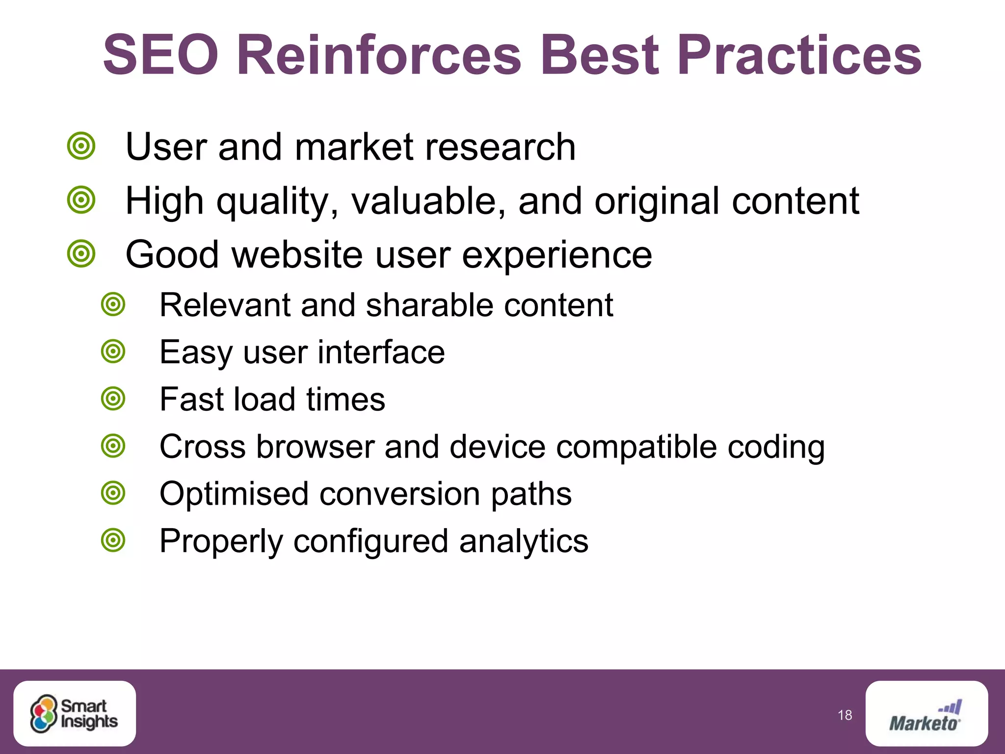 18
SEO Reinforces Best Practices
 User and market research
 High quality, valuable, and original content
 Good website user experience
 Relevant and sharable content
 Easy user interface
 Fast load times
 Cross browser and device compatible coding
 Optimised conversion paths
 Properly configured analytics
 