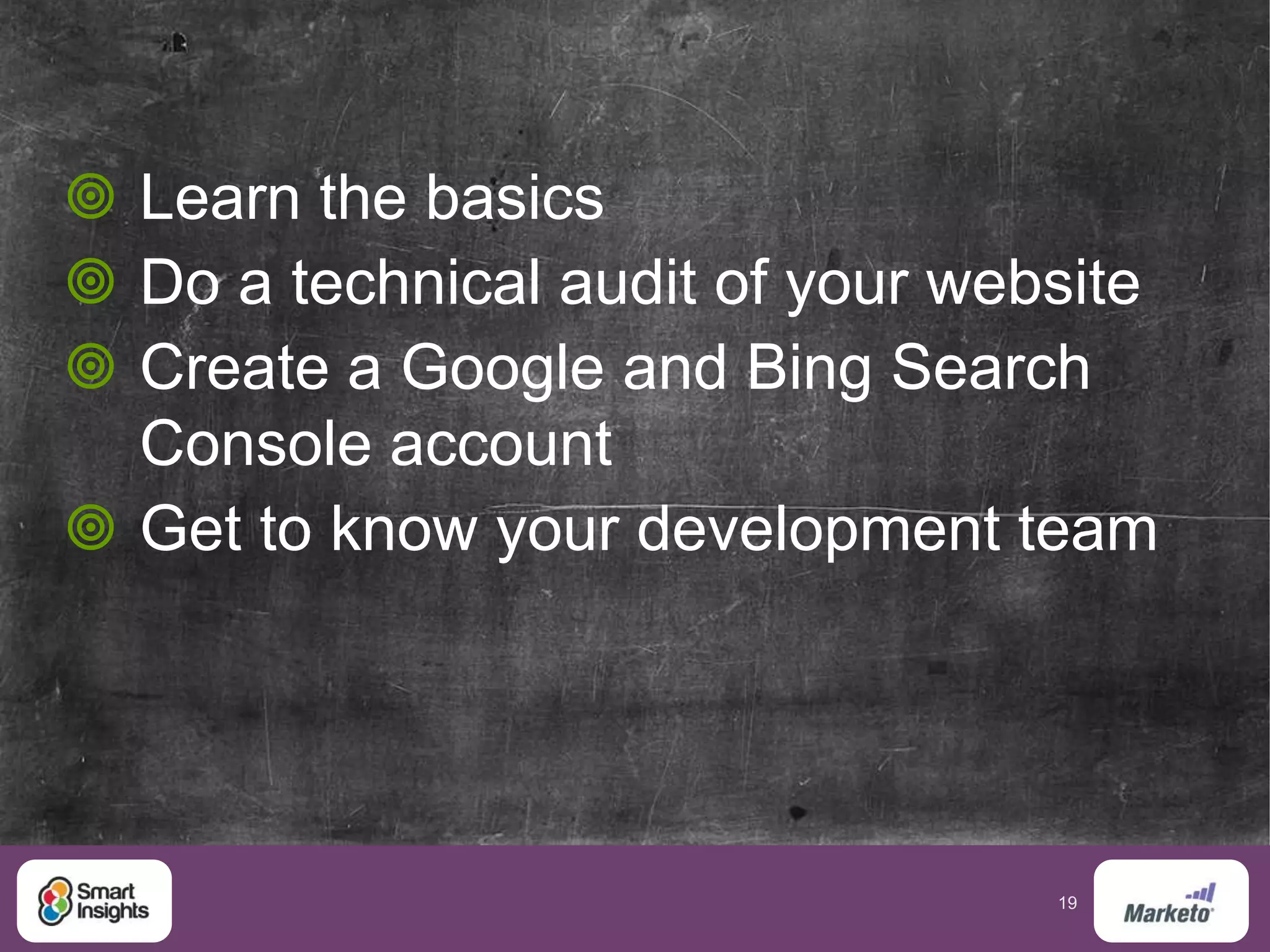 19
 Learn the basics
 Do a technical audit of your website
 Create a Google and Bing Search
Console account
 Get to know your development team
 