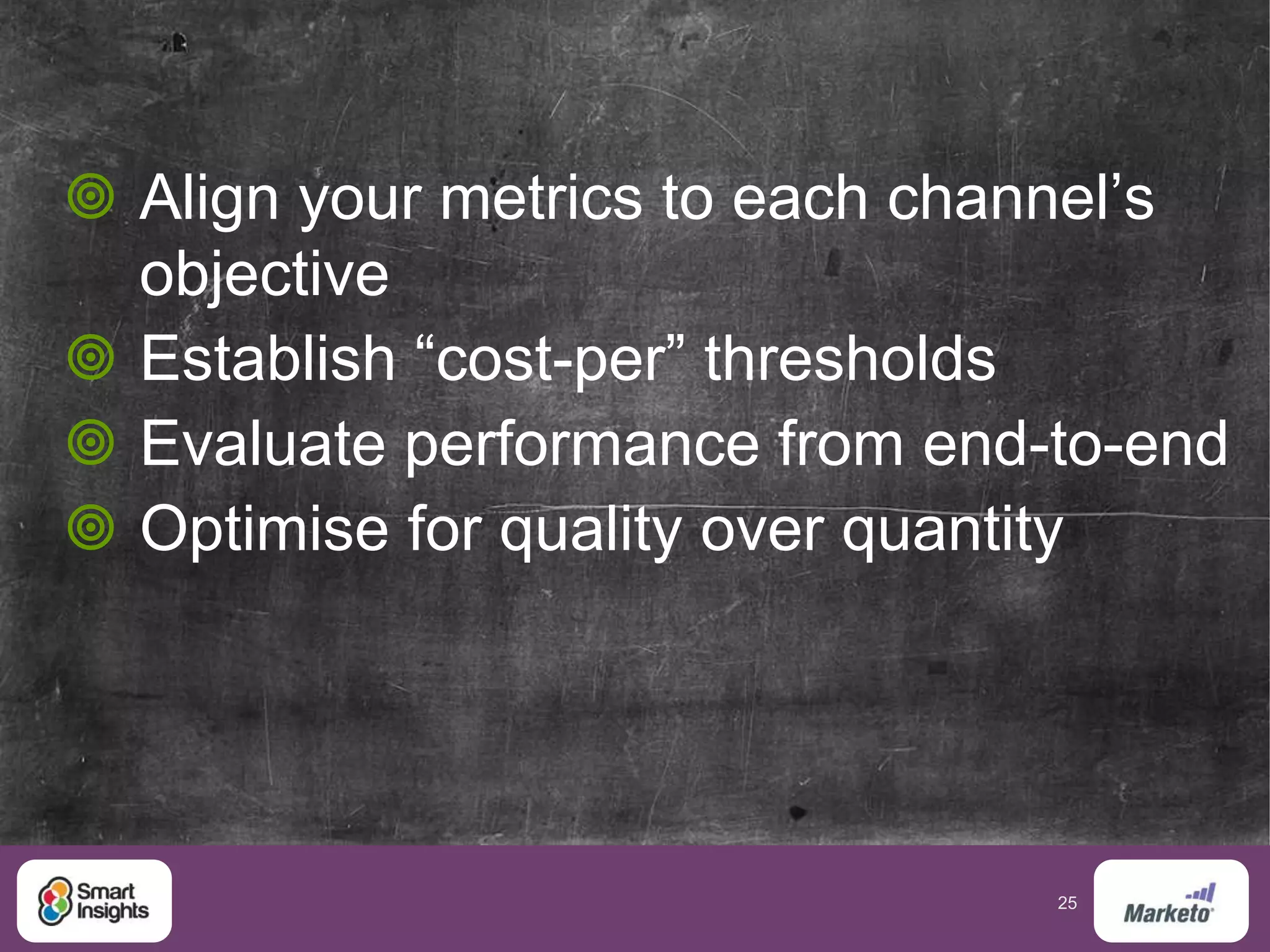 25
 Align your metrics to each channel’s
objective
 Establish “cost-per” thresholds
 Evaluate performance from end-to-end
 Optimise for quality over quantity
 