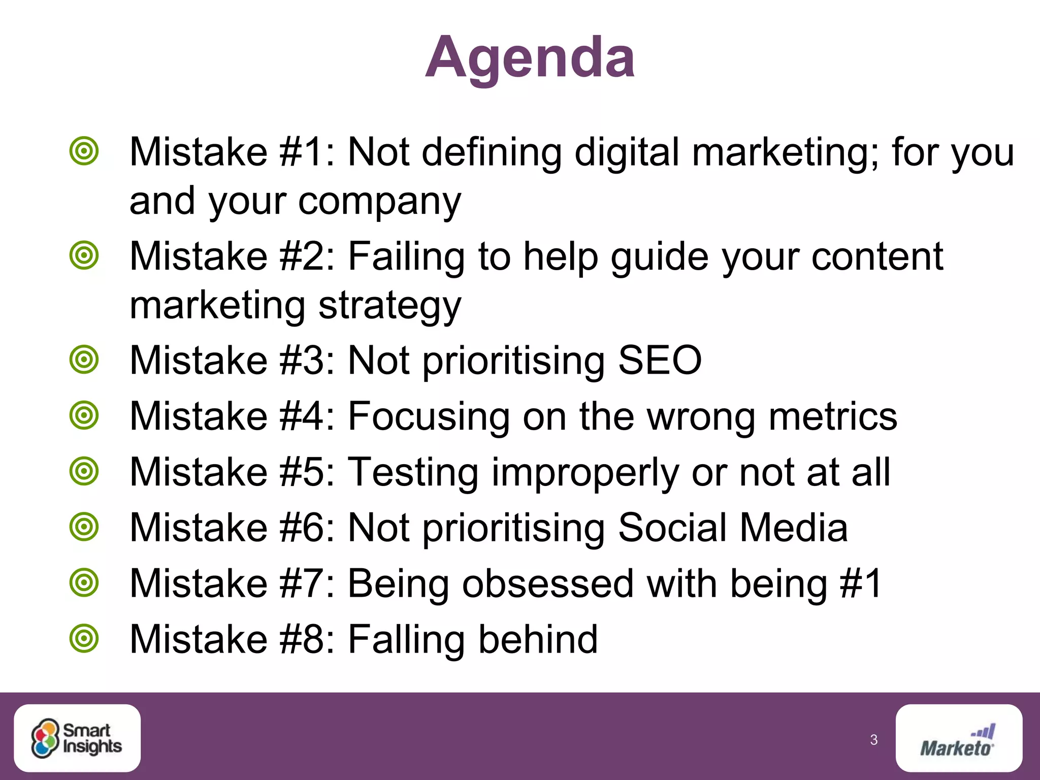 3
Agenda
 Mistake #1: Not defining digital marketing; for you
and your company
 Mistake #2: Failing to help guide your content
marketing strategy
 Mistake #3: Not prioritising SEO
 Mistake #4: Focusing on the wrong metrics
 Mistake #5: Testing improperly or not at all
 Mistake #6: Not prioritising Social Media
 Mistake #7: Being obsessed with being #1
 Mistake #8: Falling behind
 