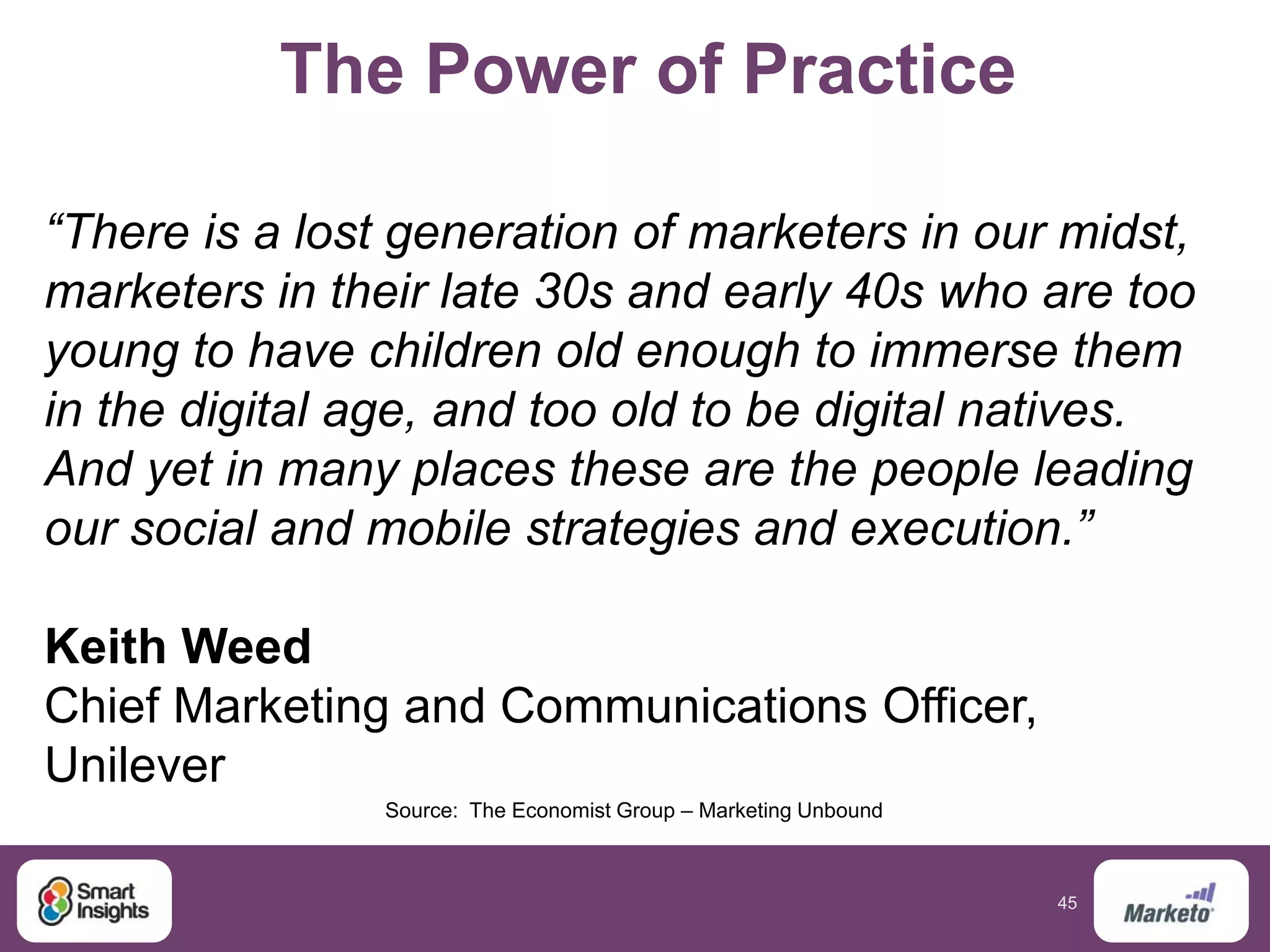 45
The Power of Practice
“There is a lost generation of marketers in our midst,
marketers in their late 30s and early 40s who are too
young to have children old enough to immerse them
in the digital age, and too old to be digital natives.
And yet in many places these are the people leading
our social and mobile strategies and execution.”
Keith Weed
Chief Marketing and Communications Officer,
Unilever
Source: The Economist Group – Marketing Unbound
 