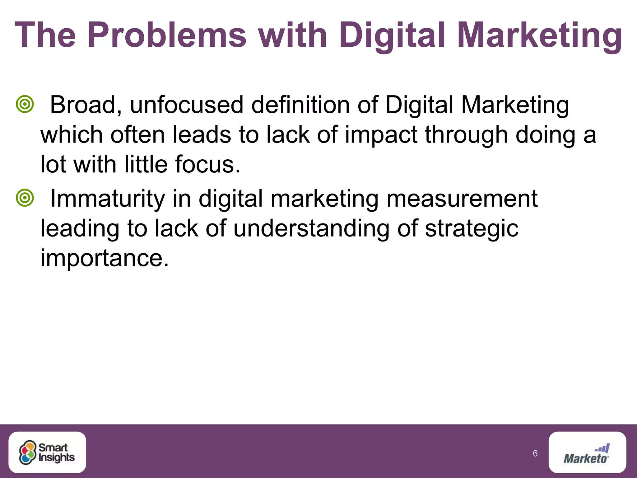 6
The Problems with Digital Marketing
 Broad, unfocused definition of Digital Marketing
which often leads to lack of impact through doing a
lot with little focus.
 Immaturity in digital marketing measurement
leading to lack of understanding of strategic
importance.
 