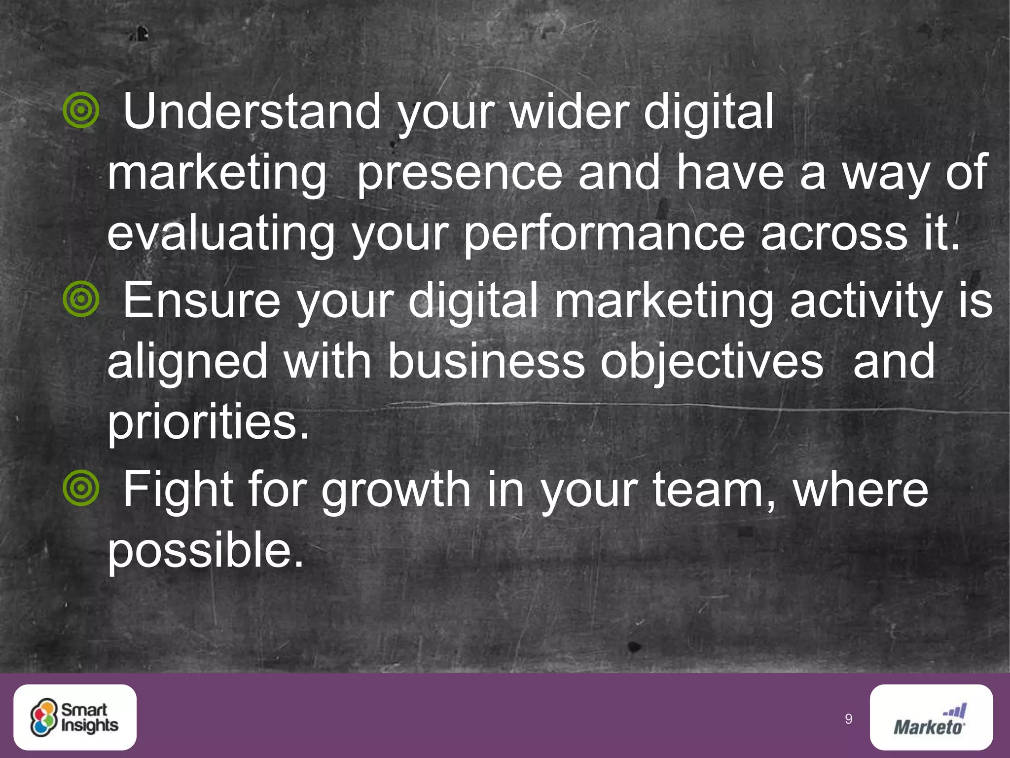 9
 Understand your wider digital
marketing presence and have a way of
evaluating your performance across it.
 Ensure your digital marketing activity is
aligned with business objectives and
priorities.
 Fight for growth in your team, where
possible.
 