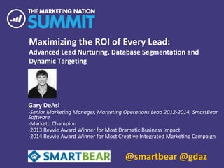 Maximizing the ROI of Every Lead:
Advanced Lead Nurturing, Database Segmentation and
Dynamic Targeting
Gary DeAsi
-Senior Marketing Manager, Marketing Operations Lead 2012-2014, SmartBear
Software
-Marketo Champion
-2013 Revvie Award Winner for Most Dramatic Business Impact
-2014 Revvie Award Winner for Most Creative Integrated Marketing Campaign
@smartbear @gdaz
 