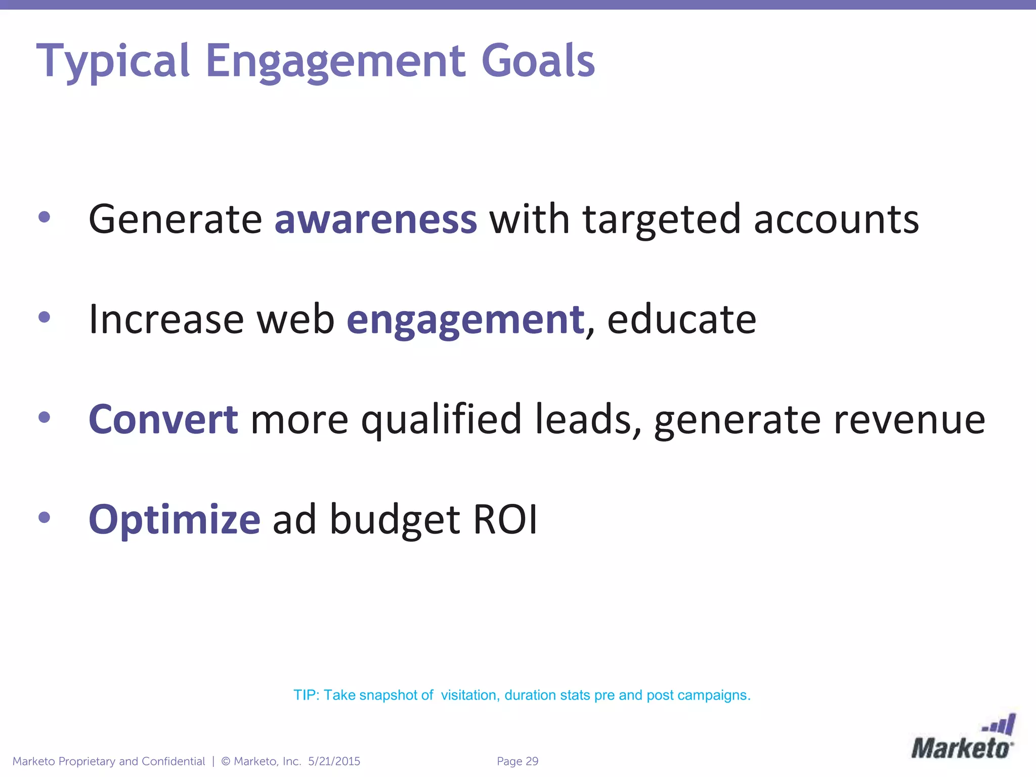 Page 29Marketo Proprietary and Confidential | © Marketo, Inc. 5/21/2015
Typical Engagement Goals
• Generate awareness with targeted accounts
• Increase web engagement, educate
• Convert more qualified leads, generate revenue
• Optimize ad budget ROI
TIP: Take snapshot of visitation, duration stats pre and post campaigns.
 
