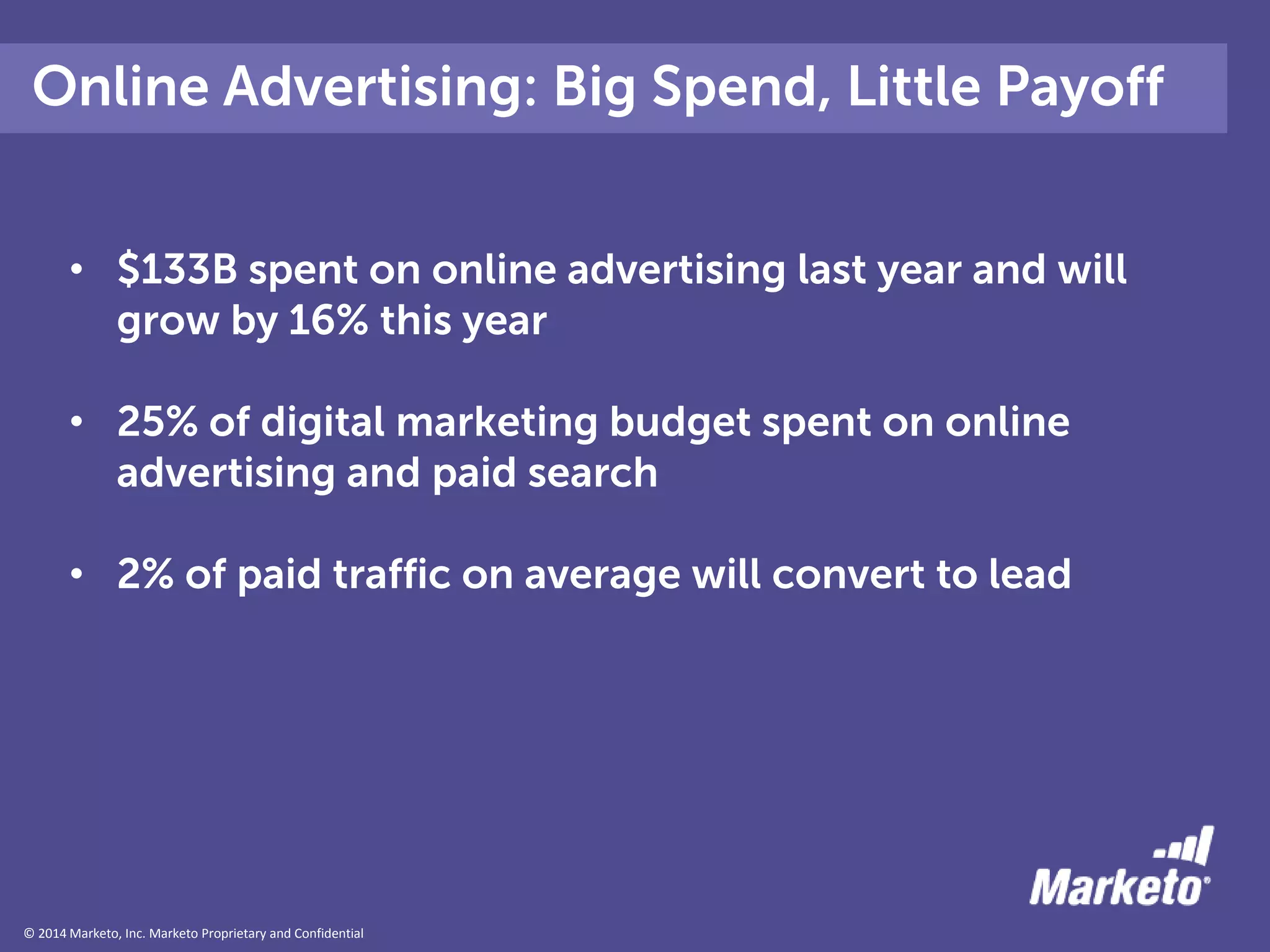 © 2014 Marketo, Inc. Marketo Proprietary and Confidential
Online Advertising: Big Spend, Little Payoff
• $133B spent on online advertising last year and will
grow by 16% this year
• 25% of digital marketing budget spent on online
advertising and paid search
• 2% of paid traffic on average will convert to lead
 