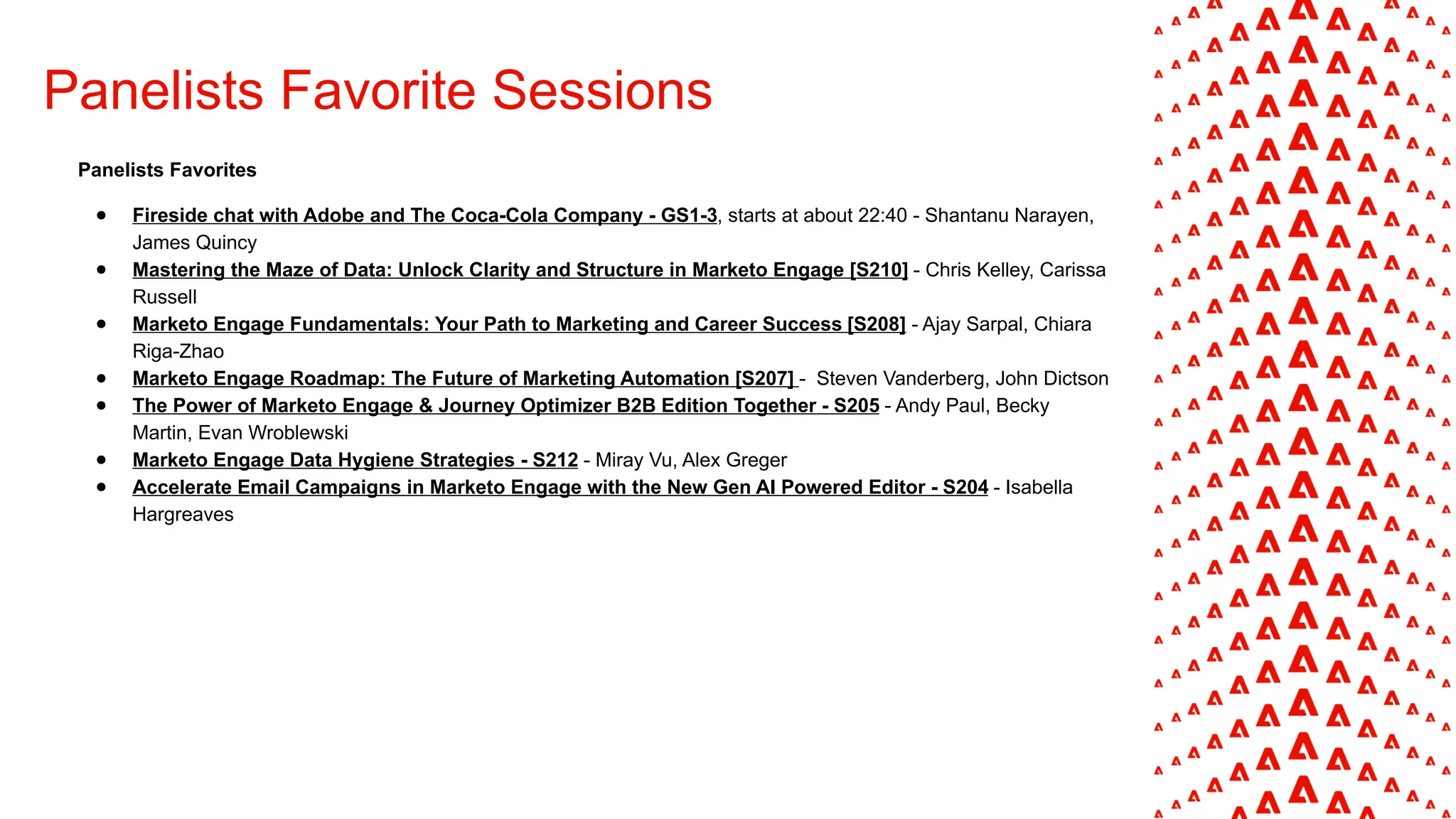 Panelists Favorite Sessions
Panelists Favorites
● Fireside chat with Adobe and The Coca-Cola Company - GS1-3, starts at about 22:40 - Shantanu Narayen,
James Quincy
● Mastering the Maze of Data: Unlock Clarity and Structure in Marketo Engage [S210] - Chris Kelley, Carissa
Russell
● Marketo Engage Fundamentals: Your Path to Marketing and Career Success​[S208] - Ajay Sarpal, Chiara
Riga-Zhao
● Marketo Engage Roadmap: The Future of Marketing Automation [S207] - Steven Vanderberg, John Dictson
● The Power of Marketo Engage & Journey Optimizer B2B Edition Together - S205 - Andy Paul, Becky
Martin, Evan Wroblewski
● Marketo Engage Data Hygiene Strategies - S212 - Miray Vu, Alex Greger
● Accelerate Email Campaigns in Marketo Engage with the New Gen AI Powered Editor - S204 - Isabella
Hargreaves
 