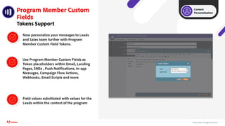©2021 Adobe. All Rights Reserved.
Program Member Custom
Fields
Tokens Support
Use Program Member Custom Fields as
Token placeholders within Email, Landing
Pages, SMSs , Push Notifications, In-app
Messages, Campaign Flow Actions,
Webhooks, Email Scripts and more
Field values substituted with values for the
Leads within the context of the program
Now personalize your messages to Leads
and Sales team further with Program
Member Custom Field Tokens.
Content
Personalization
 
