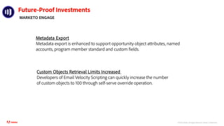 ©2021 Adobe. All Rights Reserved.
Future-Proof Investments
MARKETO ENGAGE
Metadata Export
Metadata export is enhanced to support opportunity object attributes, named
accounts, program member standard and custom fields.
Custom Objects Retrieval Limits Increased
Developers of Email Velocity Scripting can quickly increase the number
of custom objects to 100 through self-serve override operation.
©2020 Adobe. All Rights Reserved. Adobe Confidential.
 