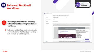 ©2021 Adobe. All Rights Reserved..
Enhanced Test Email
Workflows
Increase your sales team’s efficiency
with enhanced Sales Insight test email
workflows.
Sellers can edit list of test email recipients with
our new Test Email Workflow before sending
bulk emails to up to 200 recipients.
Sales
Partnership
 