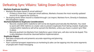 © 2024 Adobe. All Rights Reserved. Adobe
Confidential.
Defeating Sync Villains: Taking Down Dupe Armies
Marketo Duplicate Handling
• Marketo De-dupes based on email address*
• If there is more than 1 dupe per email address, Marketo chooses the most recently updated
record ID to append the activity to.
• De-duping works when record is created through: List import, Marketo Form, Directly in Database,
API (exceptions apply)
Marketo/Salesforce Duplicate Considerations
• Records created within Salesforce will not be de-duped automatically like Marketo. You need
to work with SFDC Admins to create rules to prevent duplicates from being created. Duplicates
created within Salesforce will all be synced into Marketo, unless you have a custom sync filter
in place.
• Records pushed into Marketo from Salesforce upon initial sync, will also not be de-duped. This
is why database should be cleansed before implementation.
Duplicate Impact
• Bad data compounds and prevents accurate reporting and planning
• Vendor costs
• Poor customer/prospect experience as marketing & sales can be tapping into the same segments
of people with mixed messaging
 