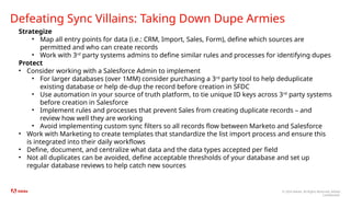 © 2024 Adobe. All Rights Reserved. Adobe
Confidential.
Defeating Sync Villains: Taking Down Dupe Armies
Strategize
• Map all entry points for data (i.e.: CRM, Import, Sales, Form), define which sources are
permitted and who can create records
• Work with 3rd
party systems admins to define similar rules and processes for identifying dupes
Protect
• Consider working with a Salesforce Admin to implement
• For larger databases (over 1MM) consider purchasing a 3rd
party tool to help deduplicate
existing database or help de-dup the record before creation in SFDC
• Use automation in your source of truth platform, to tie unique ID keys across 3rd
party systems
before creation in Salesforce
• Implement rules and processes that prevent Sales from creating duplicate records – and
review how well they are working
• Avoid implementing custom sync filters so all records flow between Marketo and Salesforce
• Work with Marketing to create templates that standardize the list import process and ensure this
is integrated into their daily workflows
• Define, document, and centralize what data and the data types accepted per field
• Not all duplicates can be avoided, define acceptable thresholds of your database and set up
regular database reviews to help catch new sources
 