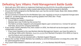 © 2024 Adobe. All Rights Reserved. Adobe
Confidential.
Defeating Sync Villains: Field Management Battle Guide
• Work with your SFDC Admin to implement Field-level security (FLS) for the profile assigned to the
Marketo Sync User to prevent newly created sales fields from being exposed to Marketo
• Ensure the Profile assigned to the Marketo Sync user has the correct Create, Read, Edit, Delete (CRED)
permissions for fields
• Set up a process to review FLS for the Marketo Sync user regularly to ensure no expected changes were
made (i.e.: accidental overwrite when pushing updates from SFDC Dev > Prod)
• When creating new fields:
• Ensure field is created in Salesforce
• Marketo Sync User Profile has the correct FLS
• The field is correctly mapped to all anticipated objects upon conversion (i.e.: Contact for person-
level data, Account for company-level data)
• If you create a field in Marketo first, then create it in SFDC, the field will not be de-duped; it will be
created with a (L) suffix.
• If you have migrated to the new Marketo Identity Management System, you have the option to
now Merge Fields within Marketo. Read this Article from Marketo Champion Chris Willis on how to
use this feature and considerations
• This alternatively can be resolved with a Marketo Support Request
• Reduce the number of fields Marketo has visibility to; common best practice is to keep this under 300
for optimized performance
• Any custom field created in Salesforce will contain __C in the Marketo field API Name
 