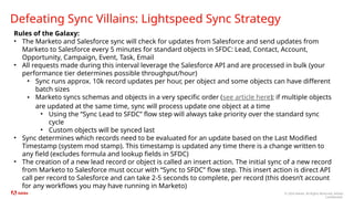 © 2024 Adobe. All Rights Reserved. Adobe
Confidential.
Defeating Sync Villains: Lightspeed Sync Strategy
Rules of the Galaxy:
• The Marketo and Salesforce sync will check for updates from Salesforce and send updates from
Marketo to Salesforce every 5 minutes for standard objects in SFDC: Lead, Contact, Account,
Opportunity, Campaign, Event, Task, Email
• All requests made during this interval leverage the Salesforce API and are processed in bulk (your
performance tier determines possible throughput/hour)
• Sync runs approx. 10k record updates per hour, per object and some objects can have different
batch sizes
• Marketo syncs schemas and objects in a very specific order (see article here); if multiple objects
are updated at the same time, sync will process update one object at a time
• Using the “Sync Lead to SFDC” flow step will always take priority over the standard sync
cycle
• Custom objects will be synced last
• Sync determines which records need to be evaluated for an update based on the Last Modified
Timestamp (system mod stamp). This timestamp is updated any time there is a change written to
any field (excludes formula and lookup fields in SFDC)
• The creation of a new lead record or object is called an insert action. The initial sync of a new record
from Marketo to Salesforce must occur with “Sync to SFDC” flow step. This insert action is direct API
call per record to Salesforce and can take 2-5 seconds to complete, per record (this doesn’t account
for any workflows you may have running in Marketo)
 