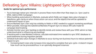 © 2024 Adobe. All Rights Reserved. Adobe
Confidential.
Defeating Sync Villains: Lightspeed Sync Strategy
Guide for optimal sync performance
• Try to leverage native sync intervals in process flows more often than flow steps (i.e.: Sync Lead to
SFDC, Add to SFDC Campaign)
• When building automations in Marketo, evaluate which fields can trigger data value changes in
Salesforce, gain clarity on when those action can occur, and the objects that will be updated to
understand impact to sync
• Ensure Marketo Sync User only has visibility to fields in SFDC needed to support marketing workflows
• When possible, leverage the Salesforce/Marketo Program Sync to reduce API calls made for
campaign-level tracking
• Actively monitor your sync backlog to identify trends and review these with your SFDC admin to help
understand what is influencing any backlogs
• If working with a new Marketo instance, calculate estimated time needed to sync SFDC database to
avoid downtime during migration periods
• Schedule bulk data value changes in Marketo to occur during non-business hours to reduce potential
impact to sync
• Increasing batch sizes only increases time required to complete that sync cycle—it doesn’t impact
how much can be processed/hour in an optimally designed instances
 