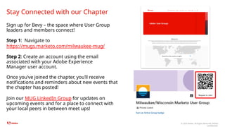 © 2024 Adobe. All Rights Reserved. Adobe
Confidential.
Sign up for Bevy – the space where User Group
leaders and members connect!
Step 1: Navigate to
https://mugs.marketo.com/milwaukee-mug/
Step 2: Create an account using the email
associated with your Adobe Experience
Manager user account.
Once you’ve joined the chapter, you’ll receive
notifications and reminders about new events that
the chapter has posted!
Join our MUG LinkedIn Group for updates on
upcoming events and for a place to connect with
your local peers in between meet ups!
Stay Connected with our Chapter
 