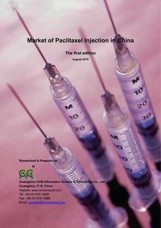 CCM Data & Primary Intelligence



      Market of Paclitaxel Injection in China

                                      The first edition
                                          August 2010




Researched & Prepared by:




Guangzhou CCM Information Science & Technology Co., Ltd.
Guangzhou, P. R. China
Website: www.cnchemicals.com
Tel: +86-20-3761 6606
Fax: +86-20-3761 6968
Email: econtact@cnchemicals.com



Website: http://www.cnchemicals.com                       Email: econtact@cnchemicals.com
Tel: +86-20-3761 6606                                      Fax: +86-20-3761 6968
 