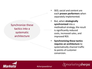 • SEO, social and content are
                                  each proven performers when
                                  separately implemented.
                                • But, when strategically
Synchronize these                 synchronized into a
                                  methodical strategy, the result
  tactics into a                  is significantly reduced
    systematic                    costs, increased sales, and
   architecture                   improved ROI.
                                • Synchronizing these tactics
                                  requires an architecture to
                                  systematically channel traffic
                                  to points of customer
                                  conversion.




                    #sherpawebinar
 