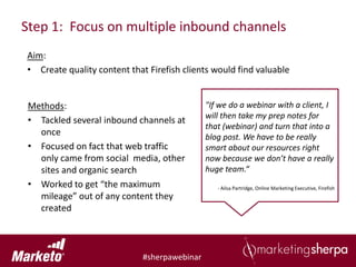 Step 1: Focus on multiple inbound channels
Aim:
• Create quality content that Firefish clients would find valuable


 Methods:                                     "If we do a webinar with a client, I
                                              will then take my prep notes for
 • Tackled several inbound channels at
                                              that (webinar) and turn that into a
   once                                       blog post. We have to be really
 • Focused on fact that web traffic           smart about our resources right
   only came from social media, other         now because we don’t have a really
   sites and organic search                   huge team.“
 • Worked to get “the maximum                    - Ailsa Partridge, Online Marketing Executive, Firefish
   mileage” out of any content they
   created



                             #sherpawebinar
 