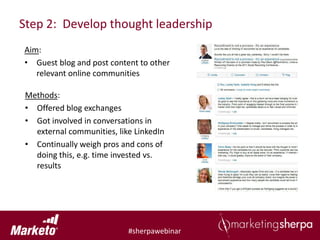 Step 2: Develop thought leadership
Aim:
• Guest blog and post content to other
   relevant online communities

 Methods:
 • Offered blog exchanges
 • Got involved in conversations in
   external communities, like LinkedIn
 • Continually weigh pros and cons of
   doing this, e.g. time invested vs.
   results




                            #sherpawebinar
 