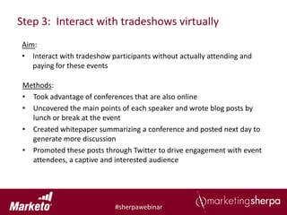 Step 3: Interact with tradeshows virtually
Aim:
• Interact with tradeshow participants without actually attending and
   paying for these events

 Methods:
 • Took advantage of conferences that are also online
 • Uncovered the main points of each speaker and wrote blog posts by
   lunch or break at the event
 • Created whitepaper summarizing a conference and posted next day to
   generate more discussion
 • Promoted these posts through Twitter to drive engagement with event
   attendees, a captive and interested audience




                           #sherpawebinar
 