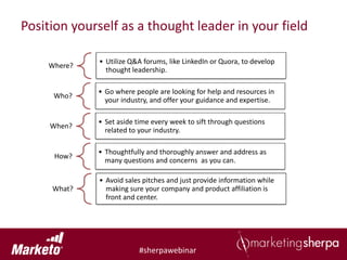 Position yourself as a thought leader in your field

             • Utilize Q&A forums, like LinkedIn or Quora, to develop
    Where?
               thought leadership.

             • Go where people are looking for help and resources in
     Who?
               your industry, and offer your guidance and expertise.

             • Set aside time every week to sift through questions
     When?
               related to your industry.

             • Thoughtfully and thoroughly answer and address as
     How?
               many questions and concerns as you can.

             • Avoid sales pitches and just provide information while
     What?     making sure your company and product affiliation is
               front and center.




                          #sherpawebinar
 