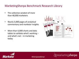 MarketingSherpa Benchmark Research Library

• The collective wisdom of more
  than 48,000 marketers

• Nearly 5,000 pages of analytical
  commentary and marketer insights

• More than 6,000 charts and data
  tables to validate what’s working –
  and what’s not – in marketing
  today




                             #sherpawebinar
 
