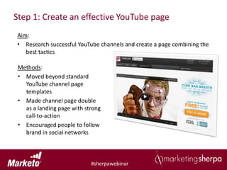 Step 1: Create an effective YouTube page
Aim:
• Research successful YouTube channels and create a page combining the
   best tactics

 Methods:
 • Moved beyond standard
   YouTube channel page
   templates
 • Made channel page double
   as a landing page with strong
   call-to-action
 • Encouraged people to follow
   brand in social networks



                            #sherpawebinar
 