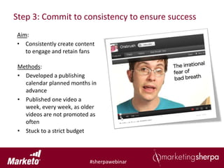 Step 3: Commit to consistency to ensure success
Aim:
• Consistently create content
   to engage and retain fans

 Methods:
 • Developed a publishing
   calendar planned months in
   advance
 • Published one video a
   week, every week, as older
   videos are not promoted as
   often
 • Stuck to a strict budget



                           #sherpawebinar
 