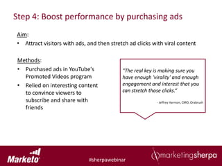 Step 4: Boost performance by purchasing ads
Aim:
• Attract visitors with ads, and then stretch ad clicks with viral content

 Methods:
 • Purchased ads in YouTube's              "The real key is making sure you
   Promoted Videos program                 have enough 'virality' and enough
 • Relied on interesting content           engagement and interest that you
   to convince viewers to                  can stretch those clicks.“
   subscribe and share with                              - Jeffrey Harmon, CMO, Orabrush
   friends




                             #sherpawebinar
 