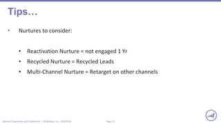 Page 12Marketo Proprietary and Confidential | © Marketo, Inc. 4/18/2019
Tips…
• Nurtures to consider:
• Reactivation Nurture = not engaged 1 Yr
• Recycled Nurture = Recycled Leads
• Multi-Channel Nurture = Retarget on other channels
 