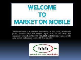 Marketonmobile is a one-stop destination for live stock, commodity
prices, business news and analysis. Apart from the live stock and
commodity prices from the BSE, NSE, MCX and NCDEX we also provide
daily market outlook and commodity trading calls.

 