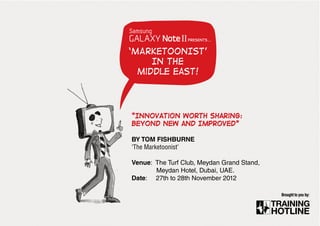 presents...


‘MARKETOONIST’
     IN the
  middle east!




“Innovation Worth sharing:
Beyond New and Improved”

BY TOM FISHBURNE
‘The Marketoonist’

Venue: The Turf Club, Meydan Grand Stand,
       Meydan Hotel, Dubai, UAE.
Date: 27th to 28th November 2012

                                            Brought to you by:
 