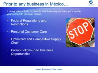 Prior to any business in México… Federal Regulations and Restrictions Personal Customer Care Optimized and Competitive Supply Chain Prompt follow-up to Business Opportunities «Your Process to Success» It is mandatory that you comply with these requirements prior to offer your product to mexican market. 