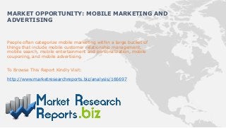 People often categorize mobile marketing within a large bucket of
things that include mobile customer relationship management,
mobile search, mobile entertainment and personalization, mobile
couponing, and mobile advertising.
To Browse This Report Kindly Visit:
http://www.marketresearchreports.biz/analysis/166697
MARKET OPPORTUNITY: MOBILE MARKETING AND
ADVERTISING
 