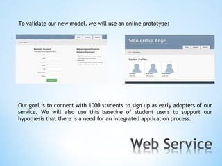 To validate our new model, we will use an online prototype:




Our goal is to connect with 1000 students to sign up as early adopters of our
service. We will also use this baseline of student users to support our
hypothesis that there is a need for an integrated application process.
 