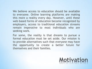 We believe access to education should be available
to everyone. Online learning platforms are making
this more a reality every day. However, until these
web based forms of education become recognized by
employers, access to traditional education streams
remain imperative to most individuals who are
seeking work.
For some, the reality is that dreams to pursue a
formal education must be set aside. Our mission is
to provide alternatives such that everyone may have
the opportunity to create a better future for
themselves and their families.
 